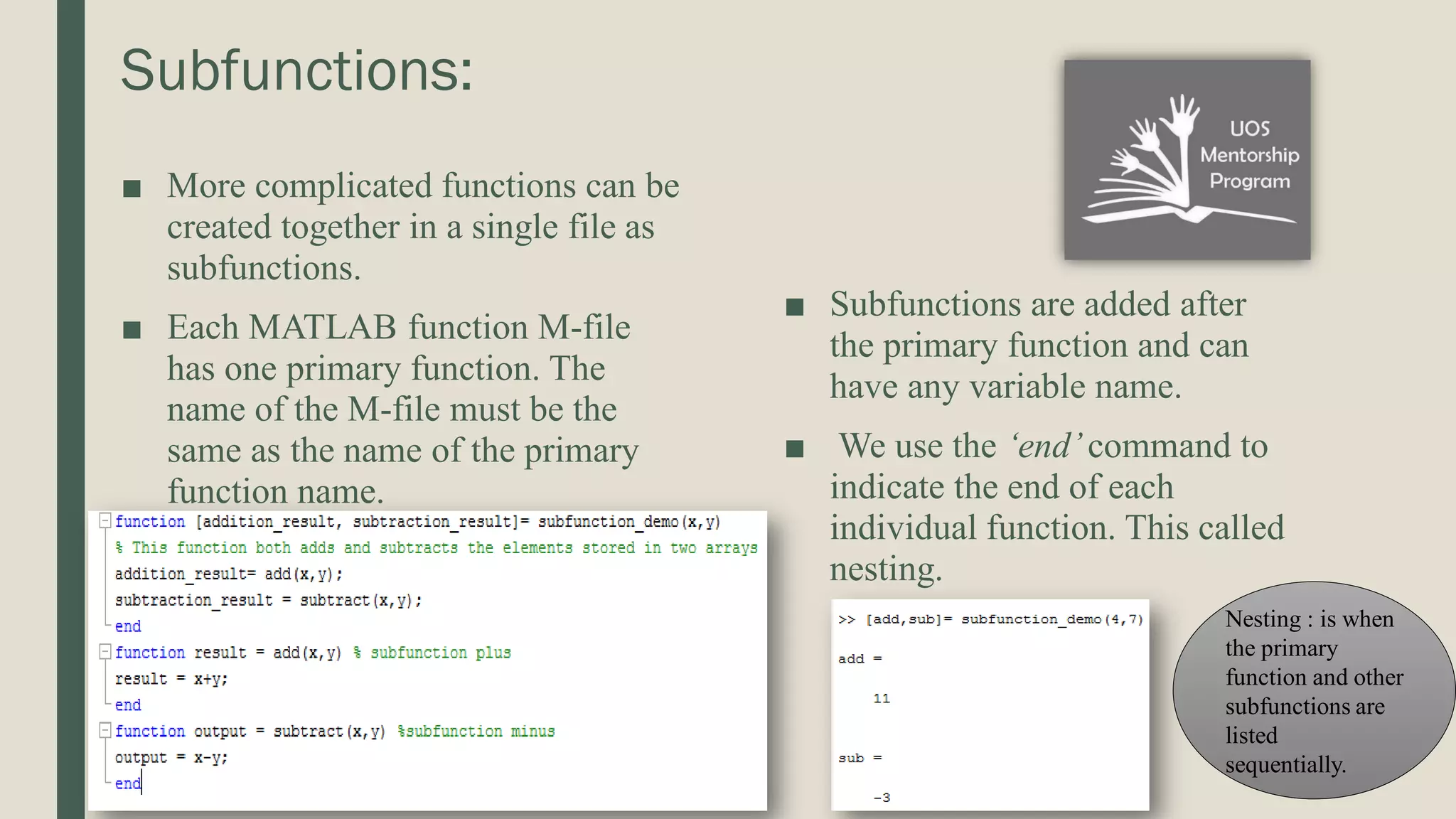 Subfunctions: ■ More complicated functions can be created together in a single file as subfunctions. ■ Each MATLAB function M-file has one primary function. The name of the M-file must be the same as the name of the primary function name. ■ Subfunctions are added after the primary function and can have any variable name. ■ We use the ‘end’command to indicate the end of each individual function. This called nesting. Nesting : is when the primary function and other subfunctions are listed sequentially. 