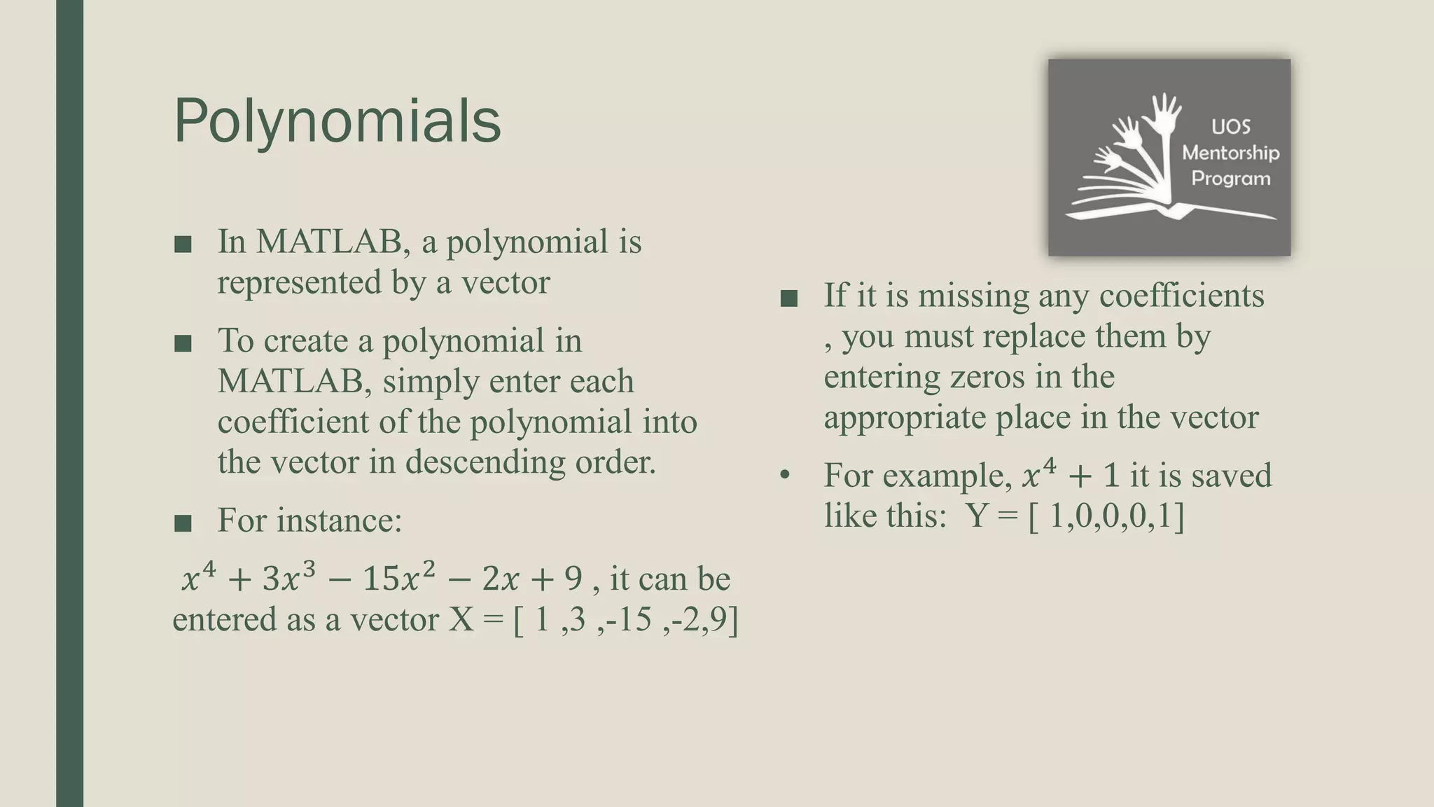 Polynomials ■ In MATLAB, a polynomial is represented by a vector ■ To create a polynomial in MATLAB, simply enter each coefficient of the polynomial into the vector in descending order. ■ For instance: 𝑥4 + 3𝑥3 − 15𝑥2 − 2𝑥 + 9 , it can be entered as a vector X = [ 1 ,3 ,-15 ,-2,9] ■ If it is missing any coefficients , you must replace them by entering zeros in the appropriate place in the vector • For example, 𝑥4 + 1 it is saved like this: Y = [ 1,0,0,0,1] 