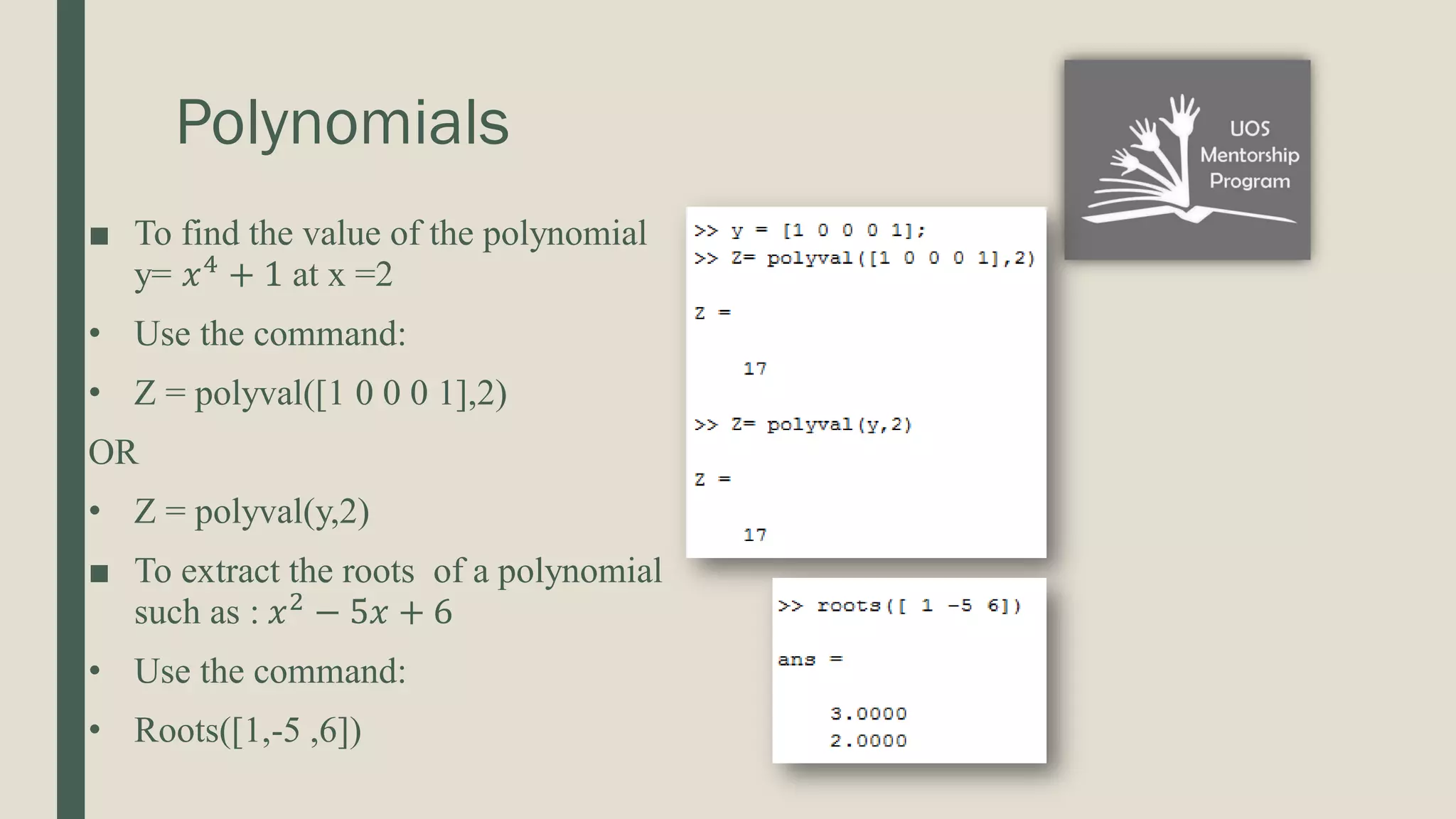 Polynomials ■ To find the value of the polynomial y= 𝑥4 + 1 at x =2 • Use the command: • Z = polyval([1 0 0 0 1],2) OR • Z = polyval(y,2) ■ To extract the roots of a polynomial such as : 𝑥2 − 5𝑥 + 6 • Use the command: • Roots([1,-5 ,6]) 