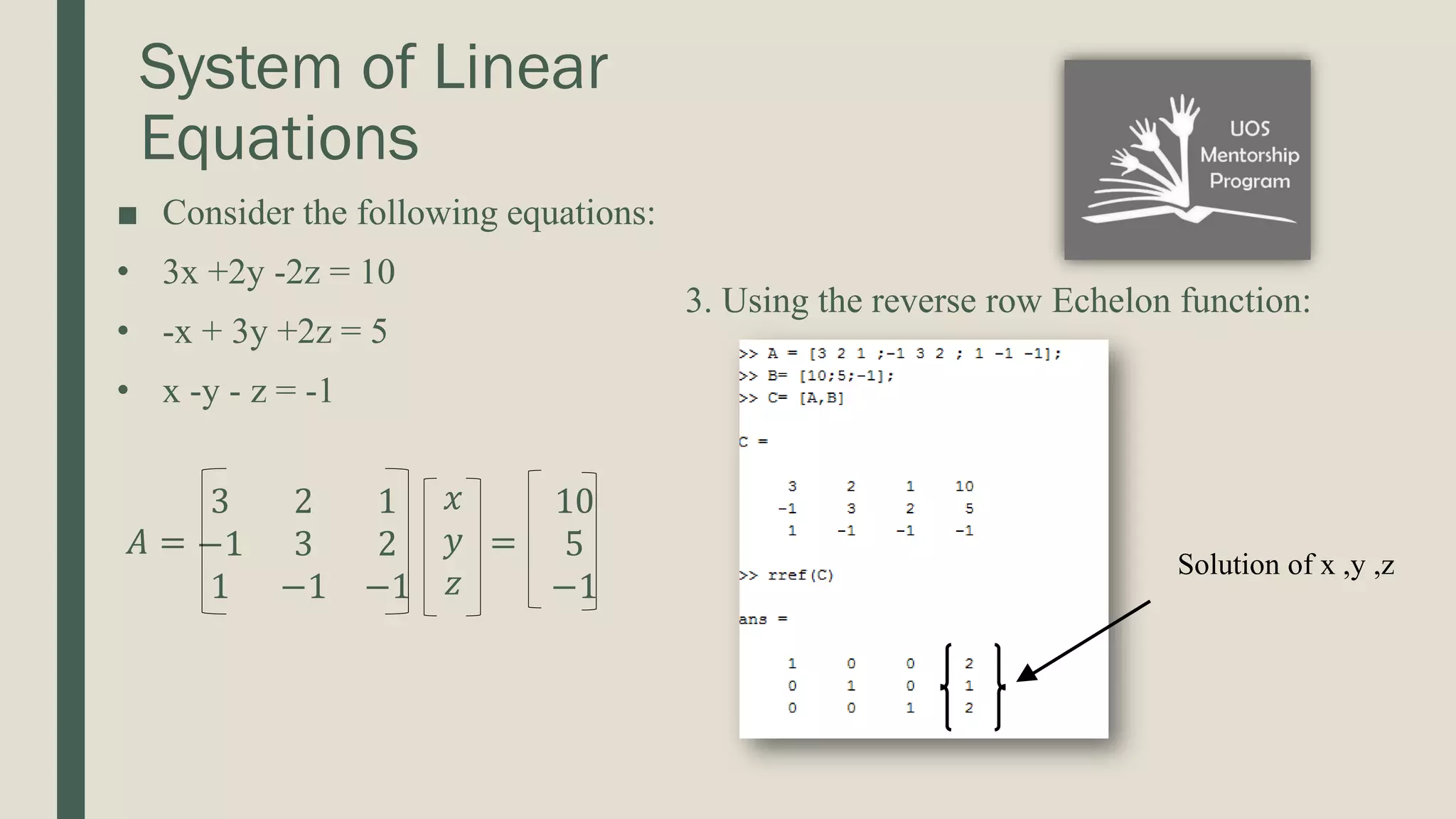 System of Linear Equations 3. Using the reverse row Echelon function: ■ Consider the following equations: • 3x +2y -2z = 10 • -x + 3y +2z = 5 • x -y - z = -1 𝐴 = 3 2 1 −1 3 2 1 −1 −1 𝑥 𝑦 𝑧 = 10 5 −1 Solution of x ,y ,z 