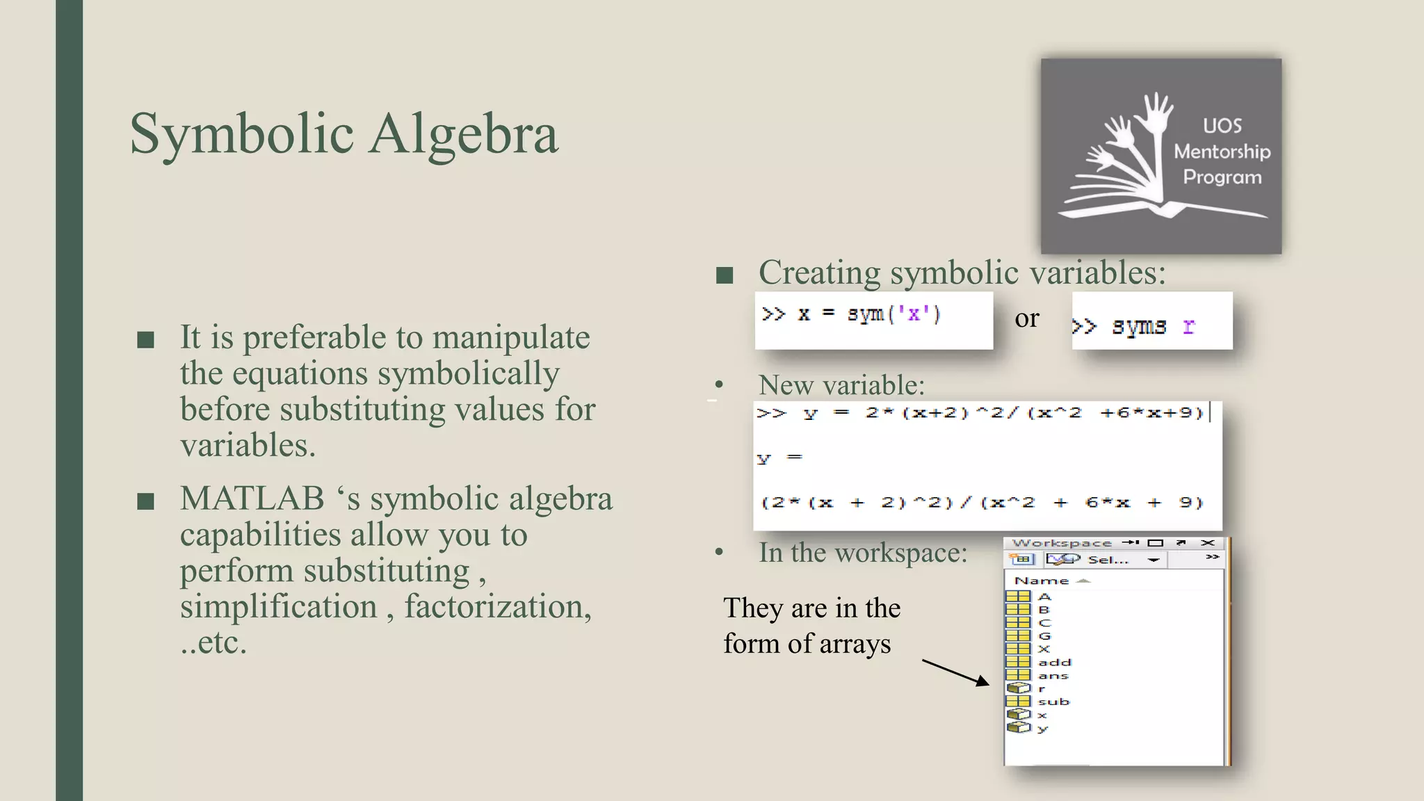 Symbolic Algebra ■ It is preferable to manipulate the equations symbolically before substituting values for variables. ■ MATLAB ‘s symbolic algebra capabilities allow you to perform substituting , simplification , factorization, ..etc. ■ Creating symbolic variables: • New variable: • In the workspace: or They are in the form of arrays 