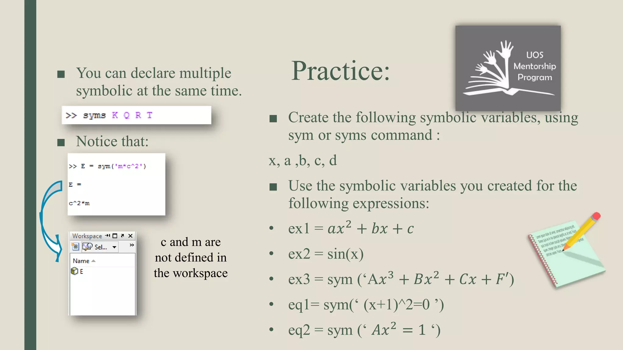 Practice: ■ You can declare multiple symbolic at the same time. ■ Notice that: ■ Create the following symbolic variables, using sym or syms command : x, a ,b, c, d ■ Use the symbolic variables you created for the following expressions: • ex1 = 𝑎𝑥2 + 𝑏𝑥 + 𝑐 • ex2 = sin(x) • ex3 = sym (‘A𝑥3 + 𝐵𝑥2 + 𝐶𝑥 + 𝐹′) • eq1= sym(‘ (x+1)^2=0 ’) • eq2 = sym (‘ 𝐴𝑥2 = 1 ‘) c and m are not defined in the workspace 