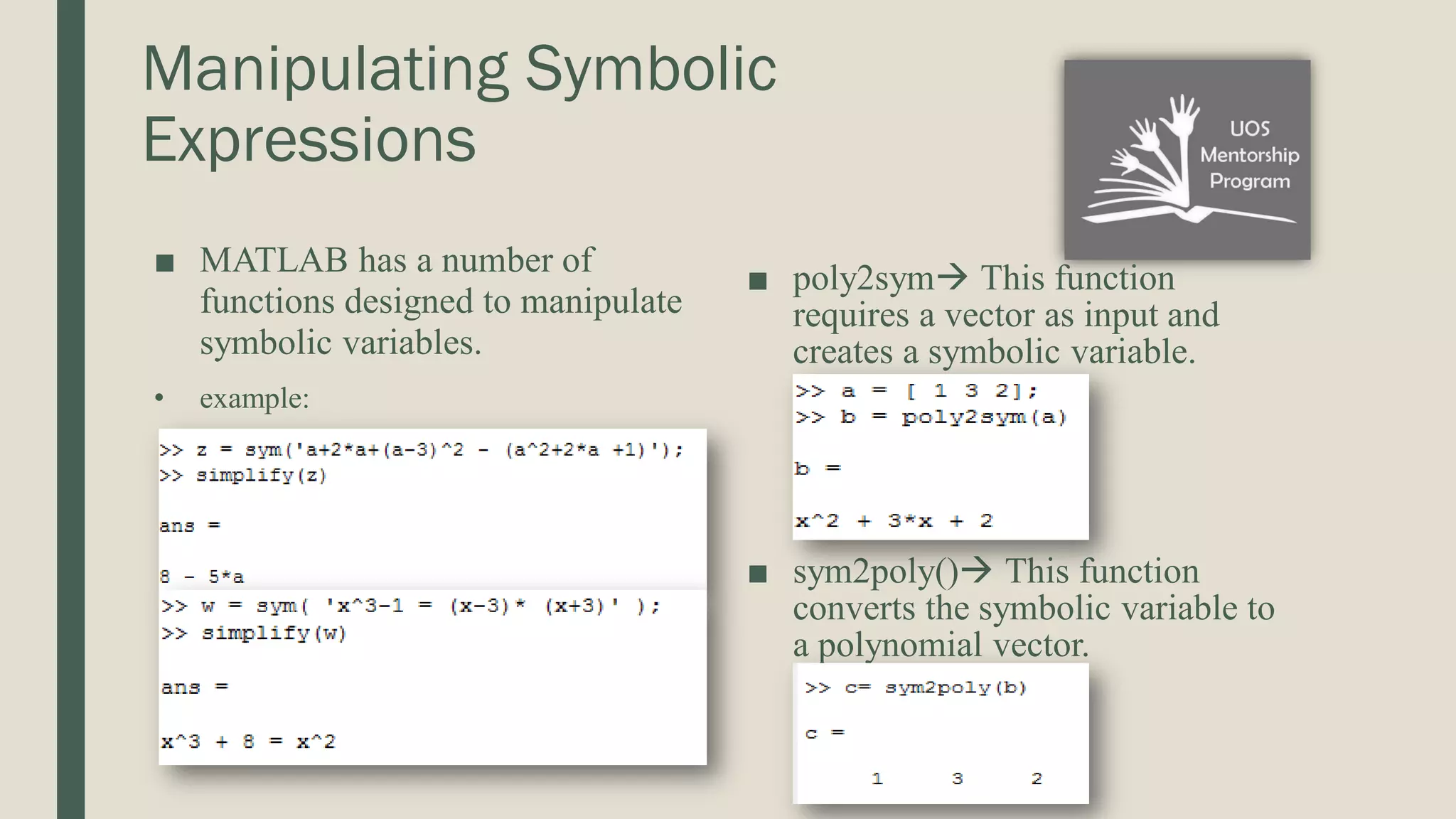 Manipulating Symbolic Expressions ■ MATLAB has a number of functions designed to manipulate symbolic variables. • example: ■ poly2sym This function requires a vector as input and creates a symbolic variable. ■ sym2poly() This function converts the symbolic variable to a polynomial vector. 