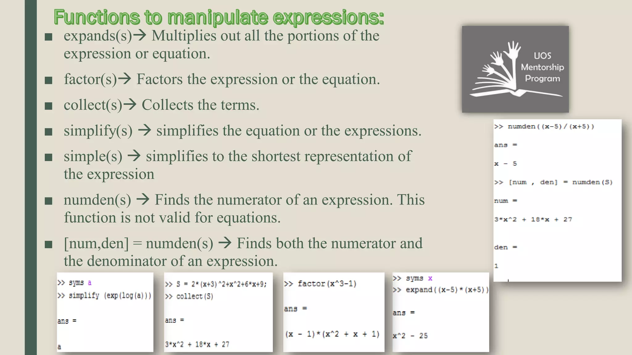 ■ expands(s) Multiplies out all the portions of the expression or equation. ■ factor(s) Factors the expression or the equation. ■ collect(s) Collects the terms. ■ simplify(s)  simplifies the equation or the expressions. ■ simple(s)  simplifies to the shortest representation of the expression ■ numden(s)  Finds the numerator of an expression. This function is not valid for equations. ■ [num,den] = numden(s)  Finds both the numerator and the denominator of an expression. 