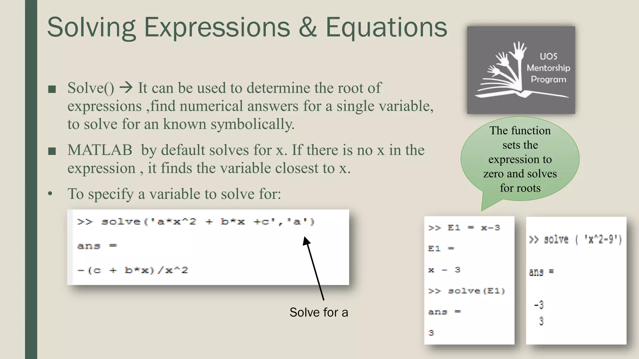 Solving Expressions & Equations ■ Solve()  It can be used to determine the root of expressions ,find numerical answers for a single variable, to solve for an known symbolically. ■ MATLAB by default solves for x. If there is no x in the expression , it finds the variable closest to x. • To specify a variable to solve for: The function sets the expression to zero and solves for roots Solve for a 