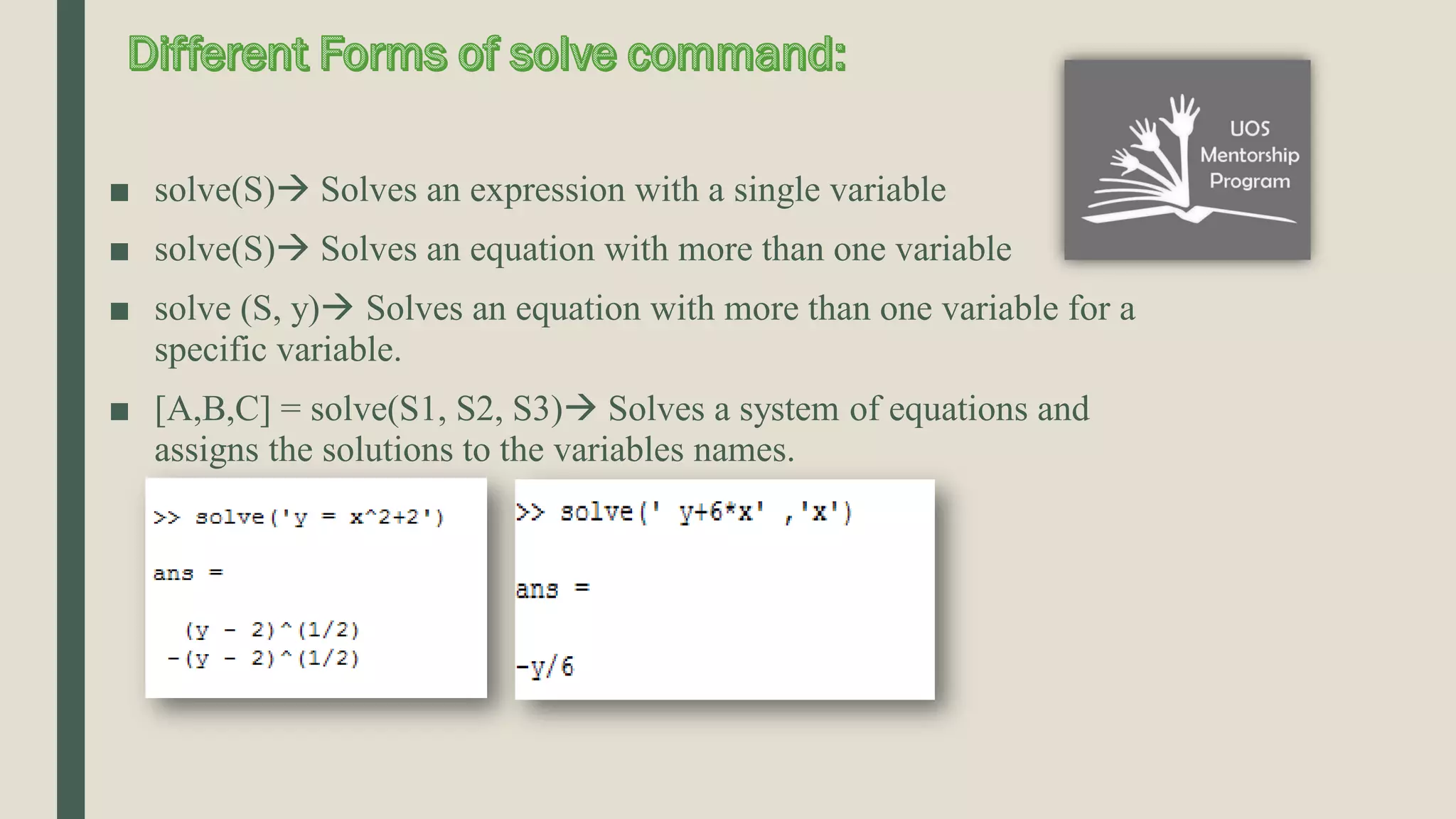 ■ solve(S) Solves an expression with a single variable ■ solve(S) Solves an equation with more than one variable ■ solve (S, y) Solves an equation with more than one variable for a specific variable. ■ [A,B,C] = solve(S1, S2, S3) Solves a system of equations and assigns the solutions to the variables names. 