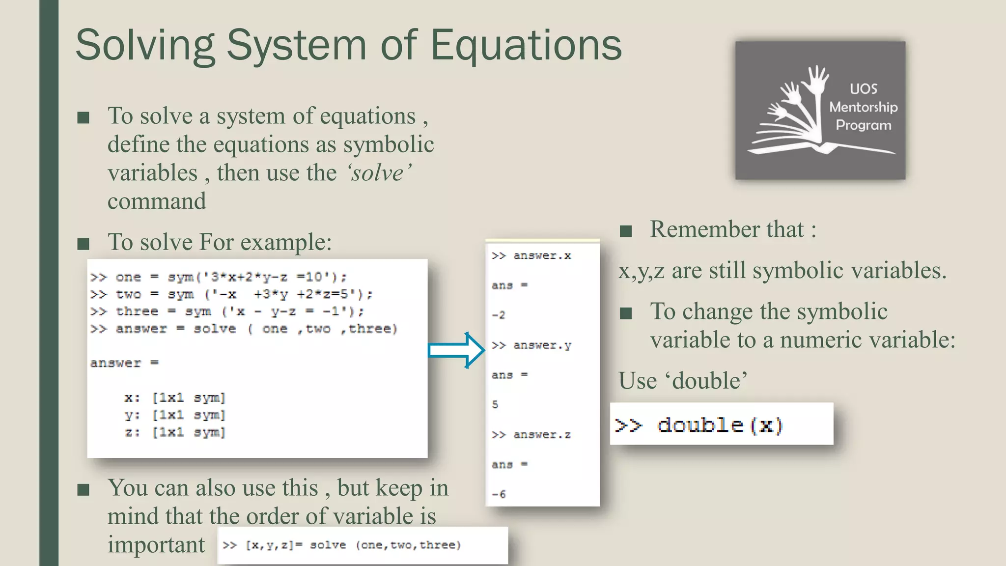 Solving System of Equations ■ To solve a system of equations , define the equations as symbolic variables , then use the ‘solve’ command ■ To solve For example: ■ You can also use this , but keep in mind that the order of variable is important ■ Remember that : x,y,z are still symbolic variables. ■ To change the symbolic variable to a numeric variable: Use ‘double’ 