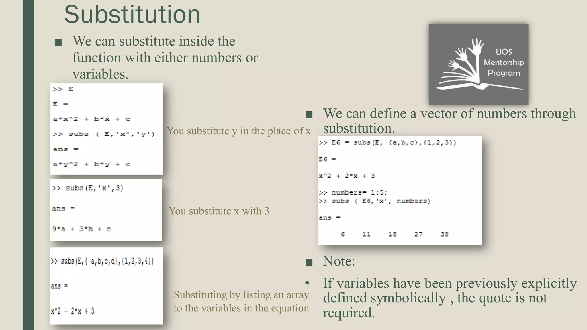 Substitution ■ We can substitute inside the function with either numbers or variables. ■ We can define a vector of numbers through substitution. ■ Note: • If variables have been previously explicitly defined symbolically , the quote is not required. You substitute y in the place of x You substitute x with 3 Substituting by listing an array to the variables in the equation 