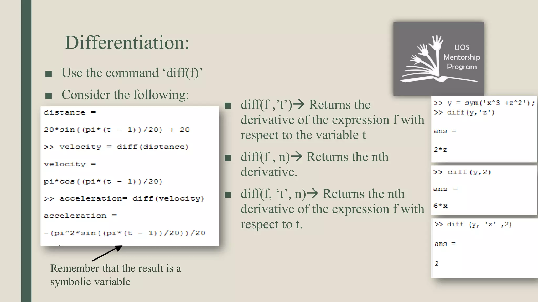 Differentiation: ■ Use the command ‘diff(f)’ ■ Consider the following: ■ diff(f ,’t’) Returns the derivative of the expression f with respect to the variable t ■ diff(f , n) Returns the nth derivative. ■ diff(f, ‘t’, n) Returns the nth derivative of the expression f with respect to t. Remember that the result is a symbolic variable 