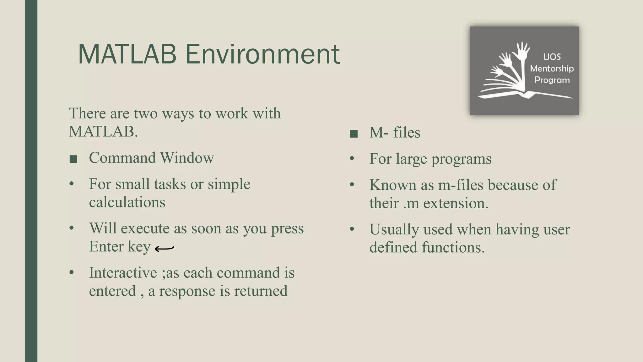 MATLAB Environment There are two ways to work with MATLAB. ■ Command Window • For small tasks or simple calculations • Will execute as soon as you press Enter key • Interactive ;as each command is entered , a response is returned ■ M- files • For large programs • Known as m-files because of their .m extension. • Usually used when having user defined functions. 