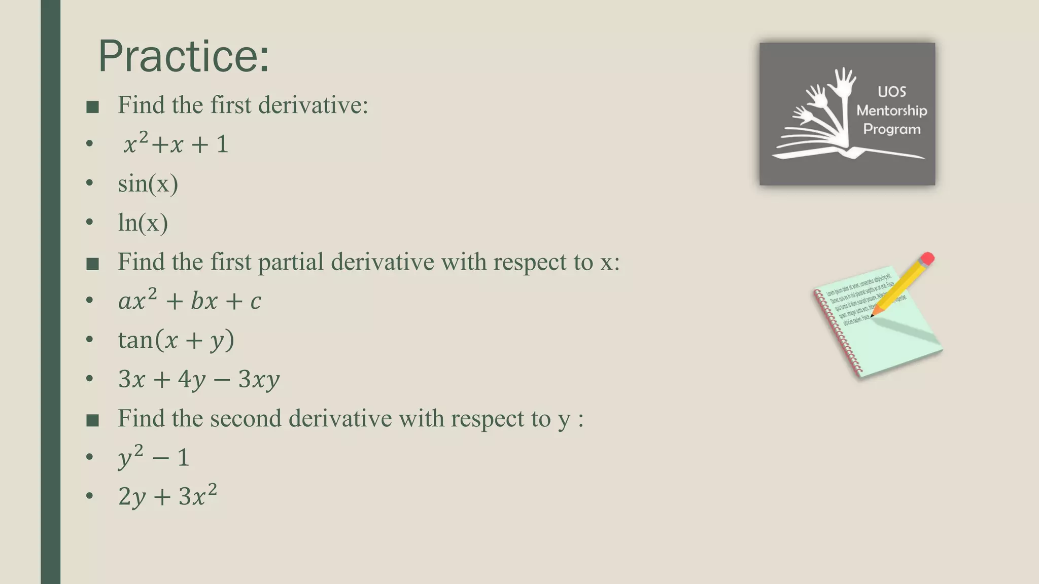 Practice: ■ Find the first derivative: • 𝑥2 +𝑥 + 1 • sin(x) • ln(x) ■ Find the first partial derivative with respect to x: • 𝑎𝑥2 + 𝑏𝑥 + 𝑐 • tan 𝑥 + 𝑦 • 3𝑥 + 4𝑦 − 3𝑥𝑦 ■ Find the second derivative with respect to y : • 𝑦2 − 1 • 2𝑦 + 3𝑥2 