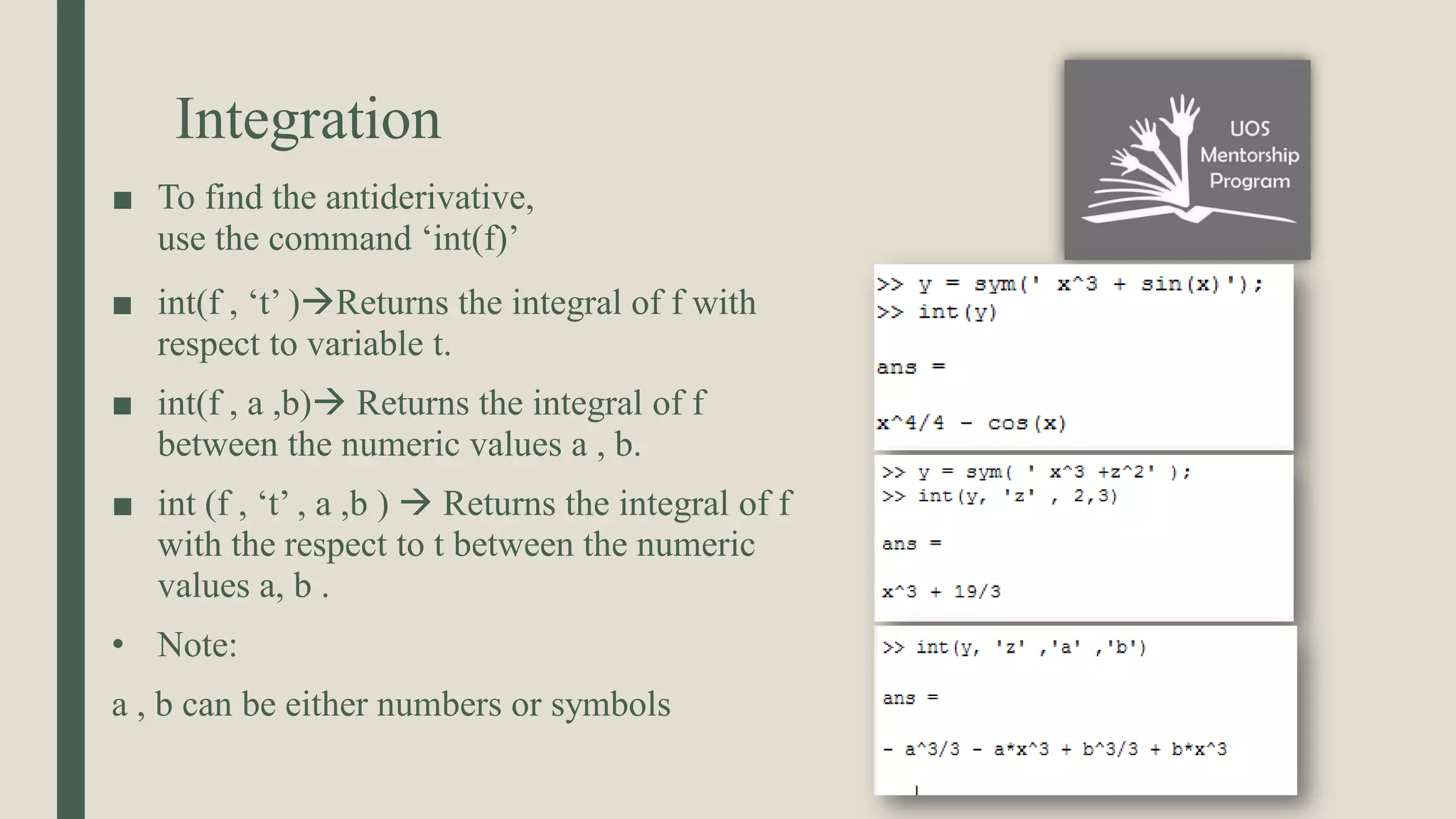 Integration ■ To find the antiderivative, use the command ‘int(f)’ ■ int(f , ‘t’ )Returns the integral of f with respect to variable t. ■ int(f , a ,b) Returns the integral of f between the numeric values a , b. ■ int (f , ‘t’ , a ,b )  Returns the integral of f with the respect to t between the numeric values a, b . • Note: a , b can be either numbers or symbols 