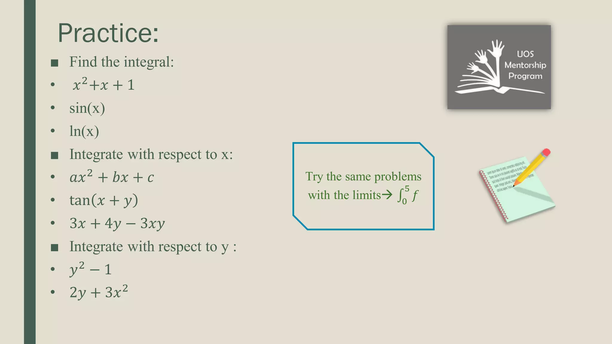 Practice: ■ Find the integral: • 𝑥2 +𝑥 + 1 • sin(x) • ln(x) ■ Integrate with respect to x: • 𝑎𝑥2 + 𝑏𝑥 + 𝑐 • tan 𝑥 + 𝑦 • 3𝑥 + 4𝑦 − 3𝑥𝑦 ■ Integrate with respect to y : • 𝑦2 − 1 • 2𝑦 + 3𝑥2 Try the same problems with the limits ‫׬‬ 0 5 𝑓 