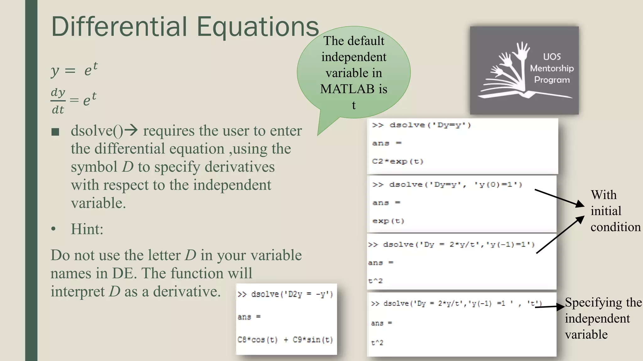 Differential Equations 𝑦 = 𝑒𝑡 𝑑𝑦 𝑑𝑡 = 𝑒𝑡 ■ dsolve() requires the user to enter the differential equation ,using the symbol D to specify derivatives with respect to the independent variable. • Hint: Do not use the letter D in your variable names in DE. The function will interpret D as a derivative. The default independent variable in MATLAB is t With initial condition Specifying the independent variable 