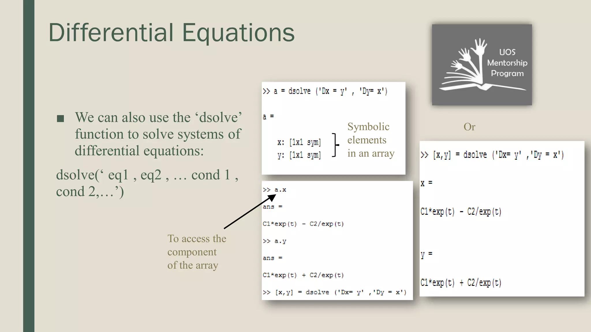 Differential Equations ■ We can also use the ‘dsolve’ function to solve systems of differential equations: dsolve(‘ eq1 , eq2 , … cond 1 , cond 2,…’) Symbolic elements in an array To access the component of the array Or 