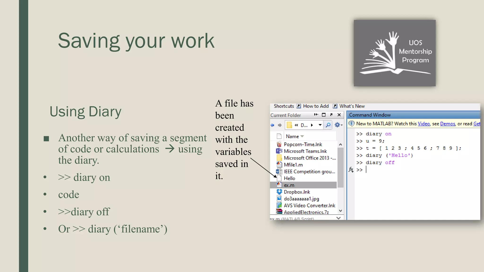 Saving your work Using Diary ■ Another way of saving a segment of code or calculations  using the diary. • >> diary on • code • >>diary off • Or >> diary (‘filename’) A file has been created with the variables saved in it. 