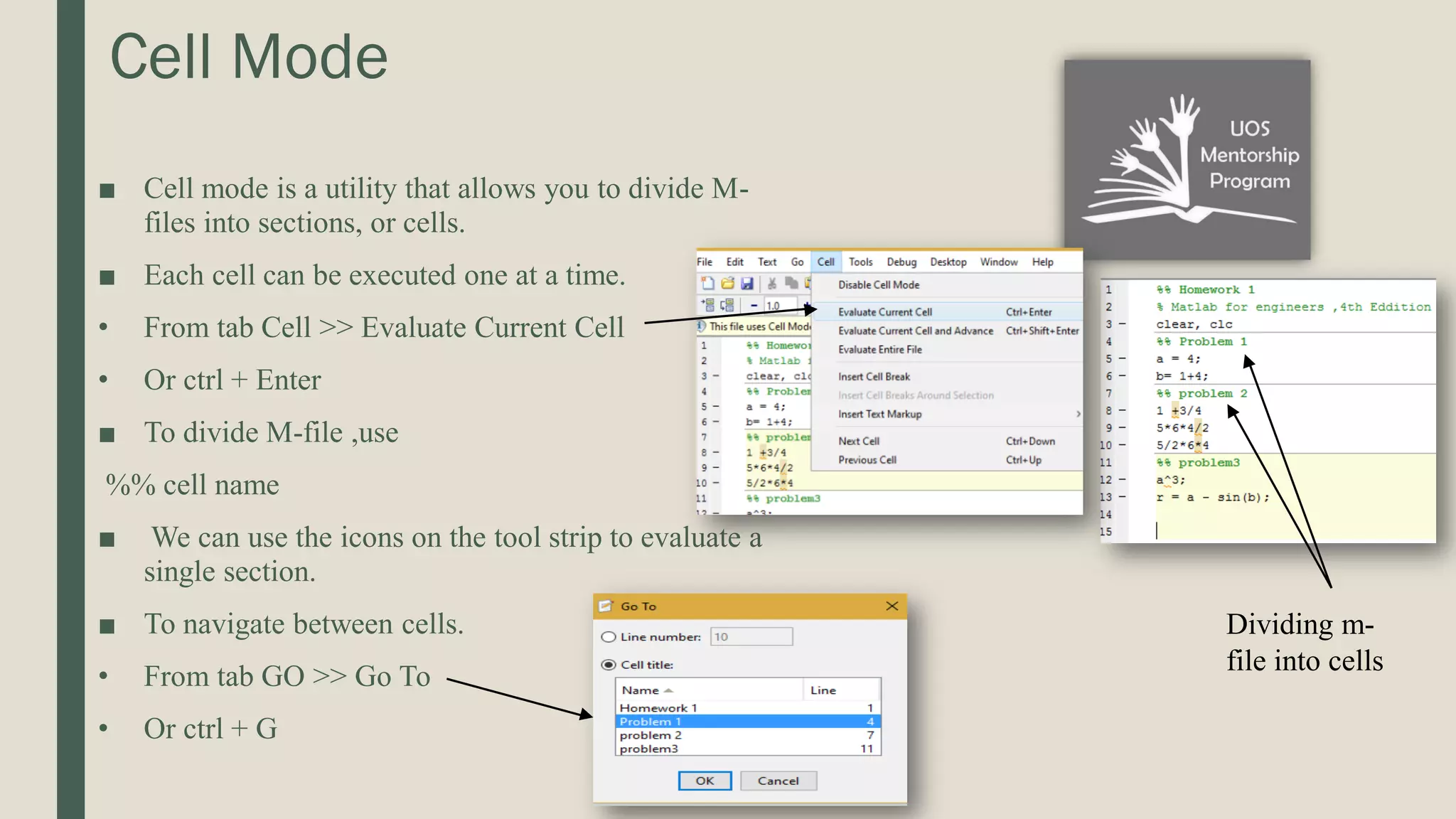 Cell Mode ■ Cell mode is a utility that allows you to divide M- files into sections, or cells. ■ Each cell can be executed one at a time. • From tab Cell >> Evaluate Current Cell • Or ctrl + Enter ■ To divide M-file ,use %% cell name ■ We can use the icons on the tool strip to evaluate a single section. ■ To navigate between cells. • From tab GO >> Go To • Or ctrl + G Dividing m- file into cells 