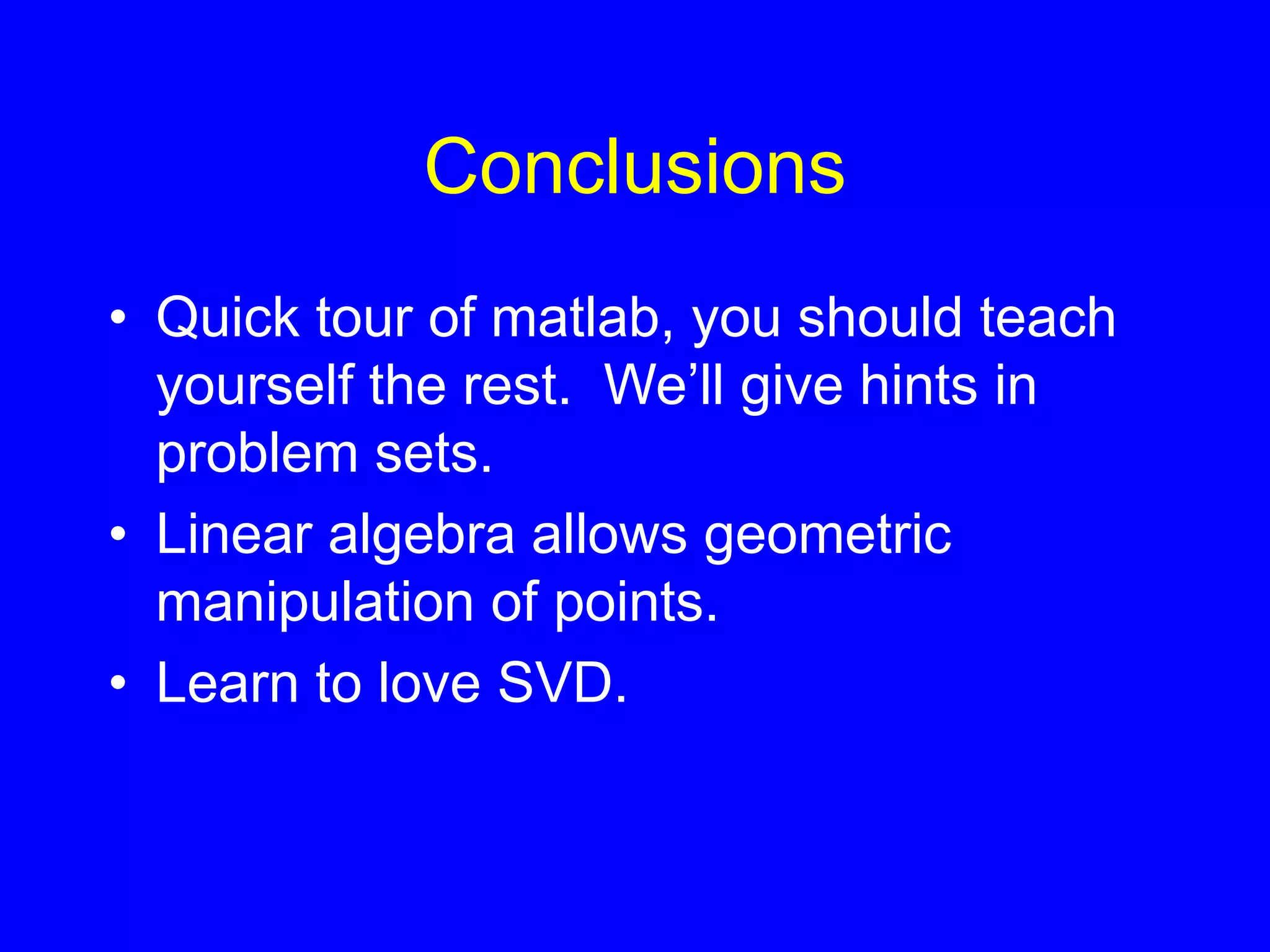 Conclusions
• Quick tour of matlab, you should teach
yourself the rest. We’ll give hints in
problem sets.
• Linear algebra allows geometric
manipulation of points.
• Learn to love SVD.
 