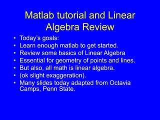 Matlab tutorial and Linear
Algebra Review
• Today’s goals:
• Learn enough matlab to get started.
• Review some basics of Linear Algebra
• Essential for geometry of points and lines.
• But also, all math is linear algebra.
• (ok slight exaggeration).
• Many slides today adapted from Octavia
Camps, Penn State.
 