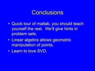 Conclusions
• Quick tour of matlab, you should teach
yourself the rest. We’ll give hints in
problem sets.
• Linear algebra allows geometric
manipulation of points.
• Learn to love SVD.
 