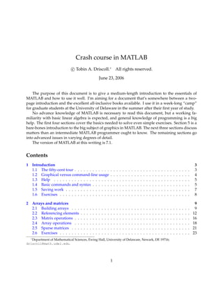 Crash course in MATLAB
                             c Tobin A. Driscoll.∗ All rights reserved.

                                                           June 23, 2006


    The purpose of this document is to give a medium-length introduction to the essentials of
MATLAB and how to use it well. I’m aiming for a document that’s somewhere between a two-
page introduction and the excellent all-inclusive books available. I use it in a week-long “camp”
for graduate students at the University of Delaware in the summer after their ﬁrst year of study.
    No advance knowledge of MATLAB is necessary to read this document, but a working fa-
miliarity with basic linear algebra is expected, and general knowledge of programming is a big
help. The ﬁrst four sections cover the basics needed to solve even simple exercises. Section 5 is a
bare-bones introduction to the big subject of graphics in MATLAB. The next three sections discuss
matters than an intermediate MATLAB programmer ought to know. The remaining sections go
into advanced issues in varying degrees of detail.
    The version of MATLAB at this writing is 7.1.


Contents
1 Introduction                                                                                                                                                                         3
  1.1 The ﬁfty-cent tour . . . . . . . . . . . .                           .   .   .   .   .   .   .   .   .   .   .   .   .   .   .   .   .   .   .   .   .   .   .   .   .   .   .   3
  1.2 Graphical versus command-line usage                                  .   .   .   .   .   .   .   .   .   .   .   .   .   .   .   .   .   .   .   .   .   .   .   .   .   .   .   4
  1.3 Help . . . . . . . . . . . . . . . . . . .                           .   .   .   .   .   .   .   .   .   .   .   .   .   .   .   .   .   .   .   .   .   .   .   .   .   .   .   5
  1.4 Basic commands and syntax . . . . . .                                .   .   .   .   .   .   .   .   .   .   .   .   .   .   .   .   .   .   .   .   .   .   .   .   .   .   .   5
  1.5 Saving work . . . . . . . . . . . . . . .                            .   .   .   .   .   .   .   .   .   .   .   .   .   .   .   .   .   .   .   .   .   .   .   .   .   .   .   7
  1.6 Exercises . . . . . . . . . . . . . . . . .                          .   .   .   .   .   .   .   .   .   .   .   .   .   .   .   .   .   .   .   .   .   .   .   .   .   .   .   8

2 Arrays and matrices                                                                                                                                                                   9
  2.1 Building arrays . . .        .   .   .   .   .   .   .   .   .   .   .   .   .   .   .   .   .   .   .   .   .   .   .   .   .   .   .   .   .   .   .   .   .   .   .   .   .    9
  2.2 Referencing elements         .   .   .   .   .   .   .   .   .   .   .   .   .   .   .   .   .   .   .   .   .   .   .   .   .   .   .   .   .   .   .   .   .   .   .   .   .   12
  2.3 Matrix operations . .        .   .   .   .   .   .   .   .   .   .   .   .   .   .   .   .   .   .   .   .   .   .   .   .   .   .   .   .   .   .   .   .   .   .   .   .   .   16
  2.4 Array operations . .         .   .   .   .   .   .   .   .   .   .   .   .   .   .   .   .   .   .   .   .   .   .   .   .   .   .   .   .   .   .   .   .   .   .   .   .   .   18
  2.5 Sparse matrices . . .        .   .   .   .   .   .   .   .   .   .   .   .   .   .   .   .   .   .   .   .   .   .   .   .   .   .   .   .   .   .   .   .   .   .   .   .   .   21
  2.6 Exercises . . . . . . .      .   .   .   .   .   .   .   .   .   .   .   .   .   .   .   .   .   .   .   .   .   .   .   .   .   .   .   .   .   .   .   .   .   .   .   .   .   23
  ∗
   Department of Mathematical Sciences, Ewing Hall, University of Delaware, Newark, DE 19716;
driscoll@math.udel.edu.




                                                                           1
 