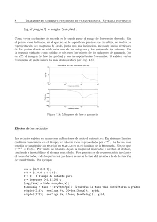 8 Tratamiento mediante funciones de transferencia. Sistemas continuos
[mg,mf,wmg,wmf] = margin (num,den);
Como tercer par´ametro de entrada se le puede pasar el rango de frecuencias deseado. En
el primer caso indicado, en el que no se le especiﬁcan par´ametros de salida, se realiza la
representaci´on del diagrama de Bode, junto con una indicaci´on, mediante l´ıneas verticales
de los puntos donde se mide cada uno de los m´argenes y los valores de los mismos. En
la segunda variante, como salidas se obtienen los valores de los m´argenes de ganancia (no
en dB), el margen de fase (en grados) y sus correspondientes frecuencias. Si existen varias
frecuencias de corte marca los m´as desfavorables (ver Fig. 1.8).
10
−2
10
−1
10
0
10
1
−50
0
50
Frequency (rad/sec)
GaindB
Gm=3.448 dB, (w= 1.287) Pm=11.64 deg. (w=1.182)
10
−2
10
−1
10
0
10
1
0
−90
−180
−270
−360
Frequency (rad/sec)
Phasedeg
Figura 1.8: M´argenes de fase y ganancia
Efectos de los retardos
Los retardos existen en numerosas aplicaciones de control autom´atico. En sistemas lineales
continuos invariantes en el tiempo, el retardo viene representado por e−sT . La forma m´as
sencilla de manipular los retardos en matlab es en el dominio de la frecuencia. N´otese que
e−jwT = 1|−wT
. Por tanto los retardos dejan la magnitud invariable y afectan al desfase,
tendiendo a inestabilizar al sistema controlado. Para prop´ositos de representaci´on mediante
el comando bode, todo lo que habr´a que hacer es restar la fase del retardo a la de la funci´on
de transferencia. Por ejemplo:
num = [0.2 0.3 1];
den = [1 0.9 1.2 0.5];
T = 1; % Tiempo de retardo puro
w = logspace (-2,1,100)’;
[mag,fase] = bode (num,den,w);
faseDelay = fase - (T*w*180/pi); % Sustrae la fase tras convertirla a grados
subplot(211); semilogx (w, 20*log10(mag)); grid;
subplot(212); semilogx (w, [fase, faseDelay]); grid;
 