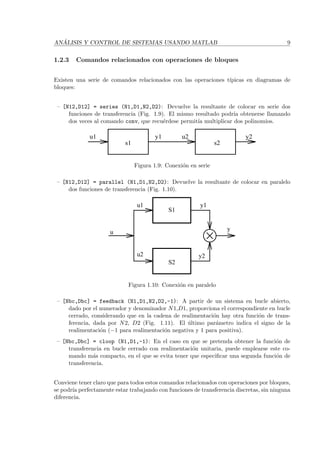 AN ´ALISIS Y CONTROL DE SISTEMAS USANDO MATLAB 9
1.2.3 Comandos relacionados con operaciones de bloques
Existen una serie de comandos relacionados con las operaciones t´ıpicas en diagramas de
bloques:
– [N12,D12] = series (N1,D1,N2,D2): Devuelve la resultante de colocar en serie dos
funciones de transferencia (Fig. 1.9). El mismo resultado podr´ıa obtenerse llamando
dos veces al comando conv, que recu´erdese permit´ıa multiplicar dos polinomios.
u1 y1 u2
s2s1
y2
Figura 1.9: Conexi´on en serie
– [N12,D12] = parallel (N1,D1,N2,D2): Devuelve la resultante de colocar en paralelo
dos funciones de transferencia (Fig. 1.10).
u
u1
u2
S1
S2
y1
y2
y
Figura 1.10: Conexi´on en paralelo
– [Nbc,Dbc] = feedback (N1,D1,N2,D2,-1): A partir de un sistema en bucle abierto,
dado por el numerador y denominador N1,D1, proporciona el correspondiente en bucle
cerrado, considerando que en la cadena de realimentaci´on hay otra funci´on de trans-
ferencia, dada por N2, D2 (Fig. 1.11). El ´ultimo par´ametro indica el signo de la
realimentaci´on (−1 para realimentaci´on negativa y 1 para positiva).
– [Nbc,Dbc] = cloop (N1,D1,-1): En el caso en que se pretenda obtener la funci´on de
transferencia en bucle cerrado con realimentaci´on unitaria, puede emplearse este co-
mando m´as compacto, en el que se evita tener que especiﬁcar una segunda funci´on de
transferencia.
Conviene tener claro que para todos estos comandos relacionados con operaciones por bloques,
se podr´ıa perfectamente estar trabajando con funciones de transferencia discretas, sin ninguna
diferencia.
 