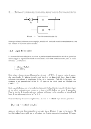 10 Tratamiento mediante funciones de transferencia. Sistemas continuos
u
S2
S1
y
Figura 1.11: Conexi´on en realimentaci´on
Para operaciones de bloques m´as complejas, resulta m´as adecuado usar la herramienta simulink
que tambi´en se explicar´a en estas notas.
1.2.4 Lugar de las ra´ıces
El an´alisis mediante el lugar de las ra´ıces se puede obtener deﬁniendo un vector de ganancias
deseadas (que es el par´ametro usado habitualmente para ver la evoluci´on de los polos en bucle
cerrado). La sintaxis es:
r = rlocus (N,D,K);
rlocus (N,D);
En la primera forma, calcula el lugar de las ra´ıces de 1+K N(s)
D(s) = 0, para un vector de ganan-
cias especiﬁcado, K. rlocus devuelve una matriz r con length(K) ﬁlas y length(den)
columnas, conteniendo la localizaci´on de las ra´ıces complejas. Cada ﬁla de la matriz cor-
responde a una ganancia del vector K. El lugar de las ra´ıces puede ser dibujado con
plot(r,’x’).
En la segunda forma, que es la usada habitualmente, la funci´on directamente dibuja el lugar
de las ra´ıces. Adem´as, como vemos, no es imprescindible indicar un vector de ganancias.
Para la funci´on de transferencia que ven´ıamos utilizando en los ejemplos, se obtendr´ıa el
lugar de las ra´ıces mostrado en la Fig. 1.12
Un comando muy ´util como complemento a rlocus es rlocfind, cuya sintaxis general es:
[K,polos] = rlocfind (num,den)
Antes de introducir dicho comando es necesario haber dibujado el lugar de las ra´ıces. Al
introducir rlocfind, se pide que se seleccione con el rat´on un punto determinado del lugar,
 