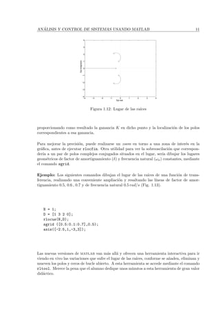 AN ´ALISIS Y CONTROL DE SISTEMAS USANDO MATLAB 11
−4 −3 −2 −1 0 1 2 3 4
−4
−3
−2
−1
0
1
2
3
4
Eje real
Ejeimaginario
Figura 1.12: Lugar de las ra´ıces
proporcionando como resultado la ganancia K en dicho punto y la localizaci´on de los polos
correspondientes a esa ganancia.
Para mejorar la precisi´on, puede realizarse un zoom en torno a una zona de inter´es en la
gr´aﬁca, antes de ejecutar rlocfin. Otra utilidad para ver la sobreoscilaci´on que correspon-
der´ıa a un par de polos complejos conjugados situados en el lugar, ser´ıa dibujar los lugares
geom´etricos de factor de amortiguamiento (δ) y frecuencia natural (ωn) constantes, mediante
el comando sgrid.
Ejemplo: Los siguientes comandos dibujan el lugar de las ra´ıces de una funci´on de trans-
ferencia, realizando una conveniente ampliaci´on y resaltando las l´ıneas de factor de amor-
tiguamiento 0.5, 0.6 , 0.7 y de frecuencia natural 0.5 rad/s (Fig. 1.13).
N = 1;
D = [1 3 2 0];
rlocus(N,D);
sgrid ([0.5:0.1:0.7],0.5);
axis([-2.5,1,-3,3]);
Las nuevas versiones de matlab van m´as all´a y ofrecen una herramienta interactiva para ir
viendo en vivo las variaciones que sufre el lugar de las ra´ıces, conforme se a˜naden, eliminan y
mueven los polos y ceros de bucle abierto. A esta herramienta se accede mediante el comando
rltool. Merece la pena que el alumno dedique unos minutos a esta herramienta de gran valor
did´actico.
 
