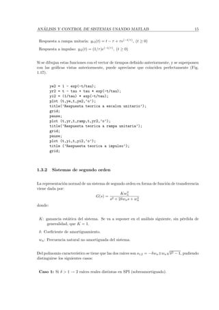 AN ´ALISIS Y CONTROL DE SISTEMAS USANDO MATLAB 15
Respuesta a rampa unitaria: yr2(t) = t − τ + τe(−t/τ), (t ≥ 0)
Respuesta a impulso: yi2(t) = (1/τ)e(−t/τ), (t ≥ 0)
Si se dibujan estas funciones con el vector de tiempos deﬁnido anteriormente, y se superponen
con las gr´aﬁcas vistas anteriormente, puede apreciarse que coinciden perfectamente (Fig.
1.17).
ye2 = 1 - exp(-t/tau);
yr2 = t - tau + tau * exp(-t/tau);
yi2 = (1/tau) * exp(-t/tau);
plot (t,ye,t,ye2,’o’);
title(’Respuesta teorica a escalon unitario’);
grid;
pause;
plot (t,yr,t,ramp,t,yr2,’o’);
title(’Respuesta teorica a rampa unitaria’);
grid;
pause;
plot (t,yi,t,yi2,’o’);
title (’Respuesta teorica a impulso’);
grid;
1.3.2 Sistemas de segundo orden
La representaci´on normal de un sistema de segundo orden en forma de funci´on de transferencia
viene dada por:
G(s) =
Kw2
n
s2 + 2δwns + w2
n
donde:
K: ganancia est´atica del sistema. Se va a suponer en el an´alisis siguiente, sin p´erdida de
generalidad, que K = 1.
δ: Coeﬁciente de amortiguamiento.
wn: Frecuencia natural no amortiguada del sistema.
Del polinomio caracter´ıstico se tiene que las dos ra´ıces son s1,2 = −δwn±wn
√
δ2 − 1, pudiendo
distinguirse los siguientes casos:
Caso 1: Si δ > 1 → 2 ra´ıces reales distintas en SPI (sobreamortiguado).
 