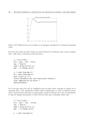24 Estudio temporal y frecuencial de sistemas de primer y segundo orden
0 2 4 6 8 10 12 14 16 18 20
0
0.2
0.4
0.6
0.8
1
1.2
Influencia de un cero lejos del eje imaginario
Figura 1.25: Inﬂuencia de un cero lejano en la respuesta temporal de un sistema de segundo
orden
Si el cero est´a entre dos ra´ıces reales no var´ıa la forma de la respuesta, pero var´ıa su rapidez
(Fig. 1.26), pues se introduce acci´on derivativa.
t = [0:0.2:20]’;
K=1; wn=1; d=2; c=0.5;
num = K*wn^2;
num2 = K*(wn^2/c)*[1 c];
den = [1 2*d*wn wn^2];
y = step (num,den,t);
y2 = step (num2,den,t);
plot (t,y2,t,y,’o’);
title(’Influencia del cero entre polos reales’);
disp ’Magnitud de los polos:’;
abs(roots(den))
Si el cero est´a m´as cerca del eje imaginario que los polos reales, aumenta la rapidez de la
respuesta (Fig. 1.27), pudiendo la salida rebasar ampliamente su valor de r´egimen perma-
nente. Como el efecto derivativo es muy grande, aunque el sistema sin el cero no sobrepasara
el valor de r´egimen permanente, el efecto del cero hace que s´ı sobrepase dicho valor.
t = [0:0.2:20]’;
K=1; wn=1; d=2; c=0.05;
num = K*wn^2;
num2 = K*(wn^2/c)*[1 c];
den = [1 2*d*wn wn^2];
y = step (num,den,t);
 