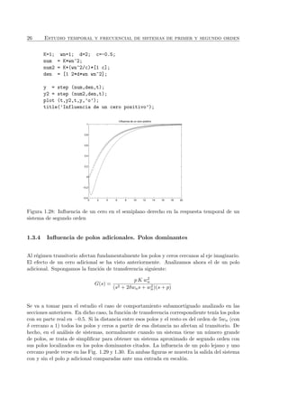 26 Estudio temporal y frecuencial de sistemas de primer y segundo orden
K=1; wn=1; d=2; c=-0.5;
num = K*wn^2;
num2 = K*(wn^2/c)*[1 c];
den = [1 2*d*wn wn^2];
y = step (num,den,t);
y2 = step (num2,den,t);
plot (t,y2,t,y,’o’);
title(’Influencia de un cero positivo’);
0 2 4 6 8 10 12 14 16 18 20
−0.4
−0.2
0
0.2
0.4
0.6
0.8
1
Influencia de un cero positivo
Figura 1.28: Inﬂuencia de un cero en el semiplano derecho en la respuesta temporal de un
sistema de segundo orden
1.3.4 Inﬂuencia de polos adicionales. Polos dominantes
Al r´egimen transitorio afectan fundamentalmente los polos y ceros cercanos al eje imaginario.
El efecto de un cero adicional se ha visto anteriormente. Analizamos ahora el de un polo
adicional. Supongamos la funci´on de transferencia siguiente:
G(s) =
p K w2
n
(s2 + 2δwns + w2
n)(s + p)
Se va a tomar para el estudio el caso de comportamiento subamortiguado analizado en las
secciones anteriores. En dicho caso, la funci´on de transferencia correspondiente ten´ıa los polos
con su parte real en −0.5. Si la distancia entre esos polos y el resto es del orden de 5wn (con
δ cercano a 1) todos los polos y ceros a partir de esa distancia no afectan al transitorio. De
hecho, en el an´alisis de sistemas, normalmente cuando un sistema tiene un n´umero grande
de polos, se trata de simpliﬁcar para obtener un sistema aproximado de segundo orden con
sus polos localizados en los polos dominantes citados. La inﬂuencia de un polo lejano y uno
cercano puede verse en las Fig. 1.29 y 1.30. En ambas ﬁguras se muestra la salida del sistema
con y sin el polo p adicional comparadas ante una entrada en escal´on.
 