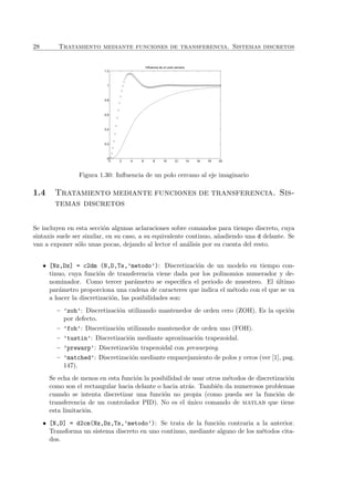 28 Tratamiento mediante funciones de transferencia. Sistemas discretos
0 2 4 6 8 10 12 14 16 18 20
0
0.2
0.4
0.6
0.8
1
1.2
Influencia de un polo cercano
Figura 1.30: Inﬂuencia de un polo cercano al eje imaginario
1.4 Tratamiento mediante funciones de transferencia. Sis-
temas discretos
Se incluyen en esta secci´on algunas aclaraciones sobre comandos para tiempo discreto, cuya
sintaxis suele ser similar, en su caso, a su equivalente continuo, a˜nadiendo una d delante. Se
van a exponer s´olo unas pocas, dejando al lector el an´alisis por su cuenta del resto.
• [Nz,Dz] = c2dm (N,D,Ts,’metodo’): Discretizaci´on de un modelo en tiempo con-
tinuo, cuya funci´on de transferencia viene dada por los polinomios numerador y de-
nominador. Como tercer par´ametro se especiﬁca el periodo de muestreo. El ´ultimo
par´ametro proporciona una cadena de caracteres que indica el m´etodo con el que se va
a hacer la discretizaci´on, las posibilidades son:
– ’zoh’: Discretizaci´on utilizando mantenedor de orden cero (ZOH). Es la opci´on
por defecto.
– ’foh’: Discretizaci´on utilizando mantenedor de orden uno (FOH).
– ’tustin’: Discretizaci´on mediante aproximaci´on trapezoidal.
– ’prewarp’: Discretizaci´on trapezoidal con prewarping.
– ’matched’: Discretizaci´on mediante emparejamiento de polos y ceros (ver [1], pag.
147).
Se echa de menos en esta funci´on la posibilidad de usar otros m´etodos de discretizaci´on
como son el rectangular hacia delante o hacia atr´as. Tambi´en da numerosos problemas
cuando se intenta discretizar una funci´on no propia (como pueda ser la funci´on de
transferencia de un controlador PID). No es el ´unico comando de matlab que tiene
esta limitaci´on.
• [N,D] = d2cm(Nz,Dz,Ts,’metodo’): Se trata de la funci´on contraria a la anterior.
Transforma un sistema discreto en uno continuo, mediante alguno de los m´etodos cita-
dos.
 
