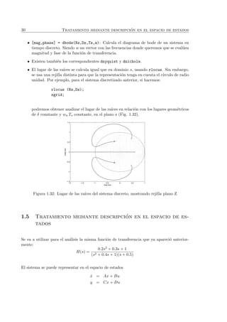 30 Tratamiento mediante descripci´on en el espacio de estados
• [mag,phase] = dbode(Nz,Dz,Ts,w): Calcula el diagrama de bode de un sistema en
tiempo discreto. Siendo w un vector con las frecuencias donde queremos que se eval´uen
magnitud y fase de la funci´on de transferencia.
• Existen tambi´en los correspondientes dnyquist y dnichols.
• El lugar de las ra´ıces se calcula igual que en dominio s, usando rlocus. Sin embargo,
se usa una rejilla distinta para que la representaci´on tenga en cuenta el c´ırculo de radio
unidad. Por ejemplo, para el sistema discretizado anterior, si hacemos:
rlocus (Nz,Dz);
zgrid;
podremos obtener analizar el lugar de las ra´ıces en relaci´on con los lugares geom´etricos
de δ constante y wn Ts constante, en el plano z (Fig. 1.32).
−2 −1.5 −1 −0.5 0 0.5 1
−1.5
−1
−0.5
0
0.5
1
1.5
Real Axis
ImagAxis
Figura 1.32: Lugar de las ra´ıces del sistema discreto, mostrando rejilla plano Z
1.5 Tratamiento mediante descripci´on en el espacio de es-
tados
Se va a utilizar para el an´alisis la misma funci´on de transferencia que ya apareci´o anterior-
mente:
H(s) =
0.2s2 + 0.3s + 1
(s2 + 0.4s + 1)(s + 0.5)
El sistema se puede representar en el espacio de estados
˙x = Ax + Bu
y = Cx + Du
 