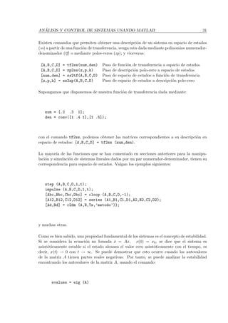 AN ´ALISIS Y CONTROL DE SISTEMAS USANDO MATLAB 31
Existen comandos que permiten obtener una descripci´on de un sistema en espacio de estados
(ss) a partir de una funci´on de transferencia, venga esta dada mediante polinomios numerador-
denominador (tf) o mediante polos-ceros (zp), y viceversa:
[A,B,C,D] = tf2ss(num,den) Paso de funci´on de transferencia a espacio de estados
[A,B,C,D] = zp2ss(z,p,k) Paso de descripci´on polo-cero a espacio de estados
[num,den] = ss2tf(A,B,C,D) Paso de espacio de estados a funci´on de transferencia
[z,p,k] = ss2zp(A,B,C,D) Paso de espacio de estados a descripci´on polo-cero
Supongamos que disponemos de nuestra funci´on de transferencia dada mediante:
num = [.2 .3 1];
den = conv([1 .4 1],[1 .5]);
con el comando tf2ss, podemos obtener las matrices correspondientes a su descripci´on en
espacio de estados: [A,B,C,D] = tf2ss (num,den).
La mayor´ıa de las funciones que se han comentado en secciones anteriores para la manipu-
laci´on y simulaci´on de sistemas lineales dados por un par numerador-denominador, tienen su
correspondencia para espacio de estados. Valgan los ejemplos siguientes:
step (A,B,C,D,1,t);
impulse (A,B,C,D,1,t);
[Abc,Bbc,Cbc,Dbc] = cloop (A,B,C,D,-1);
[A12,B12,C12,D12] = series (A1,B1,C1,D1,A2,B2,C2,D2);
[Ad,Bd] = c2dm (A,B,Ts,’metodo’)};
y muchas otras.
Como es bien sabido, una propiedad fundamental de los sistemas es el concepto de estabilidad.
Si se considera la ecuaci´on no forzada ˙x = Ax, x(0) = x0, se dice que el sistema es
asint´oticamente estable si el estado alcanza el valor cero asint´oticamente con el tiempo, es
decir, x(t) → 0 con t → ∞. Se puede demostrar que esto ocurre cuando los autovalores
de la matriz A tienen partes reales negativas. Por tanto, se puede analizar la estabilidad
encontrando los autovalores de la matriz A, usando el comando:
evalues = eig (A)
 