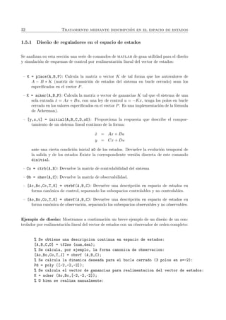 32 Tratamiento mediante descripci´on en el espacio de estados
1.5.1 Dise˜no de reguladores en el espacio de estados
Se analizan en esta secci´on una serie de comandos de matlab de gran utilidad para el dise˜no
y simulaci´on de esquemas de control por realimentaci´on lineal del vector de estados:
– K = place(A,B,P): Calcula la matriz o vector K de tal forma que los autovalores de
A − B ∗ K (matriz de transici´on de estados del sistema en bucle cerrado) sean los
especiﬁcados en el vector P.
– K = acker(A,B,P): Calcula la matriz o vector de ganancias K tal que el sistema de una
sola entrada ˙x = Ax + Bu, con una ley de control u = −Kx, tenga los polos en bucle
cerrado en los valores especiﬁcados en el vector P. Es una implementaci´on de la f´ormula
de Ackerman).
– [y,x,t] = initial(A,B,C,D,x0): Proporciona la respuesta que describe el compor-
tamiento de un sistema lineal continuo de la forma:
˙x = Ax + Bu
y = Cx + Du
ante una cierta condici´on inicial x0 de los estados. Devuelve la evoluci´on temporal de
la salida y de los estados Existe la correspondiente versi´on discreta de este comando
dinitial.
– Co = ctrb(A,B): Devuelve la matriz de controlabilidad del sistema
– Ob = obsv(A,C): Devuelve la matriz de observabilidad.
– [Ac,Bc,Cc,T,K] = ctrbf(A,B,C): Devuelve una descripci´on en espacio de estados en
forma can´onica de control, separando los subespacios controlables y no controlables.
– [Ao,Bo,Co,T,K] = obsvf(A,B,C): Devuelve una descripci´on en espacio de estados en
forma can´onica de observaci´on, separando los subespacios observables y no observables.
Ejemplo de dise˜no: Mostramos a continuaci´on un breve ejemplo de un dise˜no de un con-
trolador por realimentaci´on lineal del vector de estados con un observador de orden completo:
% Se obtiene una descripcion continua en espacio de estados:
[A,B,C,D] = tf2ss (num,den);
% Se calcula, por ejemplo, la forma canonica de observacion:
[Ao,Bo,Co,T,J] = obsvf (A,B,C);
% Se calcula la dinamica deseada para el bucle cerrado (3 polos en s=-2):
Pd = poly ([-2,-2,-2]);
% Se calcula el vector de ganancias para realimentacion del vector de estados:
K = acker (Ao,Bo,[-2,-2,-2]);
% O bien se realiza manualmente:
 