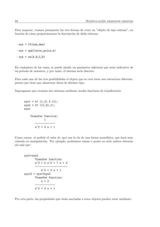 34 Manipulaci´on mediante objetos
Para empezar, veamos justamente las tres formas de crear un ”objeto de tipo sistema”, en
funci´on de c´omo proporcionemos la descripci´on de dicho sistema:
– sys = tf(num,den)
– sys = zpk(ceros,polos,k)
– sys = ss(A,B,C,D)
En cualquiera de los casos, se puede a˜nadir un par´ametro adicional que ser´ıa indicativo de
un periodo de muestreo, y por tanto, el sistema ser´ıa discreto.
Para cada una de las tres posibilidades el objeto que se crea tiene una estructura diferente,
puesto que tiene que almacenar datos de distinto tipo.
Supongamos que creamos dos sistemas mediante sendas funciones de transferencia:
sys1 = tf (1,[1 3 1]);
sys2 = tf ([1,2],1);
sys1
Transfer function:
1
-------------
s^2 + 3 s + 1
Como vemos, al pedirle el valor de sys1 nos lo da de una forma monol´ıtica, que har´a muy
c´omoda su manipulaci´on. Por ejemplo, podr´ıamos sumar o poner en serie ambos sistemas
sin m´as que:
sys1+sys2
Transfer function:
s^3 + 5 s^2 + 7 s + 3
---------------------
s^2 + 3 s + 1
sys12 = sys1*sys2
Transfer function:
s + 2
-------------
s^2 + 3 s + 1
Por otra parte, las propiedades que est´an asociadas a estos objetos pueden verse mediante:
 