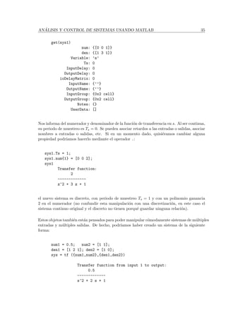 AN ´ALISIS Y CONTROL DE SISTEMAS USANDO MATLAB 35
get(sys1)
num: {[0 0 1]}
den: {[1 3 1]}
Variable: ’s’
Ts: 0
InputDelay: 0
OutputDelay: 0
ioDelayMatrix: 0
InputName: {’’}
OutputName: {’’}
InputGroup: {0x2 cell}
OutputGroup: {0x2 cell}
Notes: {}
UserData: []
Nos informa del numerador y denominador de la funci´on de transferencia en s. Al ser continua,
su periodo de muestreo es Ts = 0. Se pueden asociar retardos a las entradas o salidas, asociar
nombres a entradas o salidas, etc. Si en un momento dado, quisi´eramos cambiar alguna
propiedad podr´ıamos hacerlo mediante el operador .:
sys1.Ts = 1;
sys1.num{1} = [0 0 2];
sys1
Transfer function:
2
-------------
z^2 + 3 z + 1
el nuevo sistema es discreto, con periodo de muestreo Ts = 1 y con un polinomio ganancia
2 en el numerador (no confundir esta manipulaci´on con una discretizaci´on, en este caso el
sistema continuo original y el discreto no tienen porqu´e guardar ninguna relaci´on).
Estos objetos tambi´en est´an pensados para poder manipular c´omodamente sistemas de m´ultiples
entradas y m´ultiples salidas. De hecho, podr´ıamos haber creado un sistema de la siguiente
forma:
num1 = 0.5; num2 = [1 1];
den1 = [1 2 1]; den2 = [1 0];
sys = tf ({num1,num2},{den1,den2})
Transfer function from input 1 to output:
0.5
-------------
s^2 + 2 s + 1
 