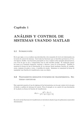 Cap´ıtulo 1
AN´ALISIS Y CONTROL DE
SISTEMAS USANDO MATLAB
1.1 Introducci´on
En lo que sigue, se va a realizar una introducci´on a los comandos de matlab relacionados con
la teor´ıa de control de sistemas. Casi todas las funciones que se describen pertenecen al Con-
trol System Toolbox. Las funciones principales se van a explicar sobre ejemplos demostrativos,
con el ﬁn de que su uso y comprensi´on sean lo m´as sencillos posible. Se realizar´an ejemp-
los tanto en el dominio temporal, continuo y discreto, como en el frecuencial. Tambi´en se
mostrar´a la forma de dar la descripci´on de un sistema lineal mediante funci´on de transfer-
encia, conjunto de polos y ceros, o variables de estado. Asimismo se comentar´a la forma de
manipular una funci´on de transferencia como un objeto.
1.2 Tratamiento mediante funciones de transferencia. Sis-
temas continuos
Este apartado muestra el uso de algunas de las herramientas con las que cuenta matlab para
el dise˜no y an´alisis de sistemas de control. Para el ejemplo se va a partir de una descripci´on
de la planta en forma de funci´on de transferencia:
H(s) =
.2s2 + .3s + 1
(s2 + .4s + 1)(s + .5)
En matlab las funciones de transferencia se introducen dando el par de polinomios numerador-
denominador:
1
 