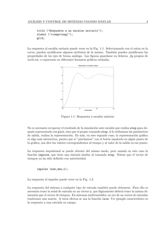 AN ´ALISIS Y CONTROL DE SISTEMAS USANDO MATLAB 3
title (’Respuesta a un escalon unitario’);
xlabel (’tiempo(seg)’);
grid;
La respuesta al escal´on unitario puede verse en la Fig. 1.1. Seleccionando con el rat´on en la
curva, pueden modiﬁcarse algunos atributos de la misma. Tambi´en pueden modiﬁcarse las
propiedades de los ejes de forma an´aloga. Las ﬁguras guardarse en ﬁcheros .ﬁg propios de
matlab, o exportarse en diferentes formatos gr´aﬁcos est´andar.
0 5 10 15
0
0.5
1
1.5
2
2.5
Respuesta a un escalón unitario
tiempo(seg)
Figura 1.1: Respuesta a escal´on unitario
No es necesario recuperar el resultado de la simulaci´on ante escal´on que realiza step para de-
spu´es representarlo con plot, sino que el propio comando step, si lo utilizamos sin par´ametros
de salida, realiza la representaci´on. Es m´as, en este segundo caso, la representaci´on gr´aﬁca
es algo m´as interactiva, puesto que si ”pinchamos” con el bot´on izquierdo en alg´un punto de
la gr´aﬁca, nos dice los valores correspondientes al tiempo y al valor de la salida en ese punto.
La respuesta impulsional se puede obtener del mismo modo, pero usando en este caso la
funci´on impulse, que tiene una sintaxis similar al comando step. N´otese que el vector de
tiempos ya ha sido deﬁnido con anterioridad.
impulse (num,den,t);
La respuesta al impulso puede verse en la Fig. 1.2.
La respuesta del sistema a cualquier tipo de entrada tambi´en puede obtenerse. Para ello es
necesario tener la se˜nal de entrada en un vector u, que l´ogicamente deber´a tener la misma di-
mensi´on que el vector de tiempos. En sistemas multivariables, en vez de un vector de entradas
tendremos una matriz. A estos efectos se usa la funci´on lsim. Un ejemplo caracter´ıstico es
la respuesta a una entrada en rampa:
 