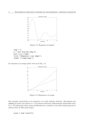 4 Tratamiento mediante funciones de transferencia. Sistemas continuos
0 5 10 15
−0.2
−0.1
0
0.1
0.2
0.3
0.4
0.5
0.6
0.7
0.8
Respuesta a un impulso
tiempo(seg)
Figura 1.2: Respuesta al impulso
ramp = t;
y = lsim (num,den,ramp,t);
plot (t,y,t,ramp);
title (’Respuesta a una rampa’);
xlabel (’tiempo(seg)’);
La respuesta a la rampa puede verse en la Fig. 1.3.
0 5 10 15
0
5
10
15
20
25
30
Respuesta a una rampa
tiempo(seg)
Figura 1.3: Respuesta a la rampa
Otro ejemplo caracter´ıstico es la respuesta a un ruido uniforme aleatorio. Recordamos que
rand(m,n) genera una matriz m × n de n´umeros aleatorios uniformemente distribuidos entre
0 y 1. Es importante darse cuenta del ﬁltrado que se produce en la se˜nal cuando pasa por el
sistema (hace de ﬁltro paso bajas).
noise = rand (size(t));
 