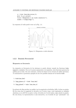 AN ´ALISIS Y CONTROL DE SISTEMAS USANDO MATLAB 5
y = lsim (num,den,noise,t);
plot (t,y,t,noise);
title (’Respuesta a un ruido aleatorio’);
xlabel (’tiempo(seg)’);
La respuesta al ruido puede verse en la Fig. 1.4.
0 5 10 15
0
0.2
0.4
0.6
0.8
1
1.2
1.4
Respuesta a un ruido aleatorio
tiempo(seg)
Figura 1.4: Respuesta a ruido aleatorio
1.2.2 Dominio Frecuencial
Respuesta en frecuencia
La respuesta en frecuencia de los sistemas se puede obtener usando las funciones bode,
nyquist y nichols. Si no se le ponen argumentos a la izquierda, estas funciones generan las
gr´aﬁcas por s´ı solas. En caso contrario, vuelcan los datos en los vectores de salida oportunos.
A continuaci´on se presentan ejemplos de las tres posibles sintaxis de la funci´on bode:
1.- bode(num,den)
2.- [mag,phase,w] = bode (num,den)
3.- [mag,phase] = bode (num,den,w)
La primera de ellas produce un gr´aﬁco con la magnitud en decibelios (dB) y la fase en grados.
En las otras dos la magnitud se devuelve en el vector mag y est´a expresada en unidades
absolutas, no en dB. Por su parte, la fase, devuelta en el vector phase, sigue siendo en grados.
En esta forma, la representaci´on es m´as interactiva, en el sentido de que ”pinchando” con
 