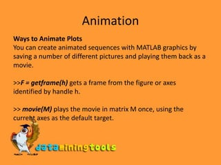 AnimationWays to Animate PlotsYou can create animated sequences with MATLAB graphics by saving a number of different pictures and playing them back as a movie.&gt;&gt;F = getframe(h) gets a frame from the figure or axes identified by handle h.&gt;&gt; movie(M) plays the movie in matrix M once, using the current axes as the default target.