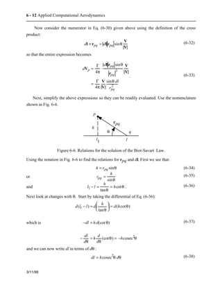 6 - 12 Applied Computational Aerodynamics 
Now consider the numerator in Eq. (6-30) given above using the definition of the cross 
product: 
3/11/98 
dl × rpq = dl rpq sinq 
V 
V 
(6-32) 
so that the entire expression becomes 
dVp = 
G 
4p 
× 
dl rpq sinq 
3 
rpq 
V 
V 
= G 
4p 
V 
V 
sinq dl 
rpq 
2 
. (6-33) 
Next, simplify the above expressions so they can be readily evaluated. Use the nomenclature 
shown in Fig. 6-6. 
p 
q 
l1 l 
h 
rpq 
q 
Figure 6-6. Relations for the solution of the Biot-Savart Law. 
Using the notation in Fig. 6-6 to find the relations for rpq and dl. First we see that: 
h = rpq sinq (6-34) 
or rpq = h 
sinq 
(6-35) 
and l1 − l = h 
tanq 
= hcotq . (6-36) 
Next look at changes with q. Start by taking the differential of Eq. (6-36): 
which is 
d(l1 − l) = d 
æ  
è  
ç  ö  
h 
tanq 
÷ = d(hcotq) 
ø  
−dl = h d(cot q) 
− dl 
dq 
= h 
d 
dq 
(cotq) = −hcosec2q 
(6-37) 
and we can now write dl in terms of dq : 
dl = hcosec2q dq (6-38) 
 