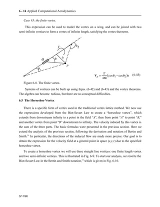 6 - 14 Applied Computational Aerodynamics 
Case #3: the finite vortex. 
This expression can be used to model the vortex on a wing, and can be joined with two 
semi-infinite vortices to form a vortex of infinite length, satisfying the vortex theorems. 
3/11/98 
p 
dl 
G 
q 
q1 
h 
q2 
Vp = 
G 
4ph 
(cosq1 − cosq2 )e (6-43) 
Figure 6-8. The finite vortex. 
Systems of vortices can be built up using Eqns. (6-42) and (6-43) and the vortex theorems. 
The algebra can become tedious, but there are no conceptual difficulties. 
6.5 The Horseshoe Vortex 
There is a specific form of vortex used in the traditional vortex lattice method. We now use 
the expressions developed from the Biot-Savart Law to create a “horseshoe vortex”, which 
extends from downstream infinity to a point in the field “A”, then from point “A” to point “B,” 
and another vortex from point “B” downstream to infinity. The velocity induced by this vortex is 
the sum of the three parts. The basic formulas were presented in the previous section. Here we 
extend the analysis of the previous section, following the derivation and notation of Bertin and 
Smith.14 In particular, the directions of the induced flow are made more precise. Our goal is to 
obtain the expression for the velocity field at a general point in space (x,y,z) due to the specified 
horseshoe vortex. 
To create a horseshoe vortex we will use three straight line vortices: one finite length vortex 
and two semi-infinite vortices. This is illustrated in Fig. 6-9. To start our analysis, we rewrite the 
Biot-Savart Law in the Bertin and Smith notation,14 which is given in Fig. 6-10. 
 