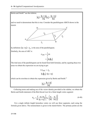 6 - 16 Applied Computational Aerodynamics 
Bertin and Smith14 use the relation: 
rp = 
r1 × r2 
r0 
rp = 
r1 × r2 
r0 
and we need to demonstrate that this is true. Consider the parallelogram ABCD shown in the 
sketch: 
A 
D C 
rp 
B 
r 
1 
r 
2 
r 
0 
by definition: r1 × r2 = Ap , is the area of the parallelogram. 
Similarly, the area of ABC is: 
AABC = 1 
2 
bh 
= 1 
2 
ro rp 
The total area of the parallelogram can be found from both formulas, and by equating these two 
areas we obtain the expression we are trying to get: 
2AABC = Ap 
ro rp = r1 × r2 
which can be rewritten to obtain the expression given by Bertin and Smith:14 
rp = 
r1 × r2 
r0 
Collecting terms and making use of the vector identity provided in the sidebar, we obtain the 
Bertin and Smith statement of the Biot-Savart Law for a finite length vortex segment: 
3/11/98 
Vp = 
G 
4p 
r1 × r2 
r1 × r2 
2 r0 × 
r1 
r1 
− 
r2 
r2 
æ  
è  
ç  
ö  
÷  
ø  
é  
ê  
ë  
ù  
û  
ú . (6-48) 
For a single infinite length horseshoe vortex we will use three segments, each using the 
formula given above. The nomenclature is given in the sketch below. The primary points are the 
 