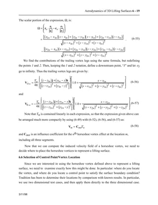 Aerodynamics of 3D Lifting Surfaces 6 - 19 
The scalar portion of the expression, W, is: 
3/11/98 
W = ro × r1 
r1 
− ro × r2 
r2 
æ  
è  
ç  
ö  
÷  
ø  
= 
[(x2n − x1n )( x − x1n ) + (y2n − y1n )( y − y1n) + (z2n − z1n)(z − z1n)] 
(x − x1n )2 + (y − y1n)2 +(z − z1n)2 
− 
[(x2n − x1n)(x − x2n) + (y2n − y1n)(y − y2n ) + (z2n − z1n)(z − z2n)] 
( x − x2n)2 +( y − y2n )2 + (z − z2n)2 
. (6-55) 
We find the contributions of the trailing vortex legs using the same formula, but redefining 
the points 1 and 2. Then, keeping the 1 and 2 notation, define a downstream point, “3” and let x3 
go to infinity. Thus the trailing vortex legs are given by: 
VA¥ = 
Gn 
4p 
ì  
í  
(z − z1n )j +( y1n − y)k 
(z − z1n)2 +(y1n − y)[ 2] 
ï  
ïî   
ü  
ý  
ï  
ïþ   
1.0 + x − x1n 
(x − x1n)2 + (y − y1n)2 + (z − z1n )2 
é  
ê  
ê  
ë  
ù  
ú  
ú  
û  
(6-56) 
and 
VB ¥ = − 
Gn 
4p 
ì  
í  
(z − z2n )j +( y2n − y)k 
(z − z2n)2 + (y2n − y)[ 2] 
ï  
ïî   
ü  
ý  
ï  
ïþ   
1.0 + x − x2n 
(x − x2n)2 + (y − y2n)2 + (z − z2n)2 
é  
ê  
ê  
ë  
ù  
ú  
ú .(6-57) 
û  
Note that Gn is contained linearly in each expression, so that the expression given above can 
be arranged much more compactly by using (6-49) with (6-52), (6-56), and (6-57) as: 
Vm = CmnGn 
(6-58) 
and Cmn is an influence coefficient for the nth horseshoe vortex effect at the location m, 
including all three segments. 
Now that we can compute the induced velocity field of a horseshoe vortex, we need to 
decide where to place the horseshoe vortices to represent a lifting surface. 
6.6 Selection of Control Point/Vortex Location 
Since we are interested in using the horseshoe vortex defined above to represent a lifting 
surface, we need to examine exactly how this might be done. In particular: where do you locate 
the vortex, and where do you locate a control point to satisfy the surface boundary condition? 
Tradition has been to determine their locations by comparison with known results. In particular, 
we use two dimensional test cases, and then apply them directly to the three dimensional case. 
 