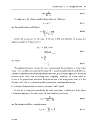 Aerodynamics of 3D Lifting Surfaces 6 - 21 
3/11/98 
a = 
G 
2prV¥ 
. (6-64) 
To make use of this relation, recall the Kutta-Joukowsky Theorem: 
L = rV¥G (6-65) 
and the result from thin airfoil theory: 
L = 12 
   
rV¥ 2 
q¥ 
c 
Sref 
12 3    
{. (6-66) 
{ 2pa 
CL 
Equate the expressions for lift, Eqns. (6-65) and (6-66) and substitute for a using the 
expression in Eqn. (6-64) given above: 
rV¥G = 12 
rV¥ 2 
c2pa 
= 12 
rV¥ 2 
c2p 
G 
2prV¥ 
1 = 1 
2 
c 
r 
(6-67) 
and finally: 
r = c 
2 
. (6-68) 
This defines the relation between the vortex placement and the control point in order for the 
single vortex model to reproduce the theoretical lift of an airfoil predicted by thin airfoil theory. 
Since the flat plate has constant (zero) camber everywhere, this case doesn’t pin down placement 
(distance of the vortex from the leading edge) completely. Intuitively, the vortex should be 
located at the quarter-chord point since that is the location of the aerodynamic center of a thin 
flat plate airfoil. The next example is used to determine the placement of the vortex. 
b) Determine placement of the vortex using parabolic camber model. 
Rewrite the velocity at the control point due to the point vortex in a little more detail, where 
a denotes the location of the vortex, and b the location of the control point: 
vcp = − 
G 
2p(a − b) (6-69) 
and the boundary condition remains the same: 
vBC = V¥ 
æ  −a 
è  
ç  ö  
dfc 
dx 
÷ . (6-70) 
ø  
 