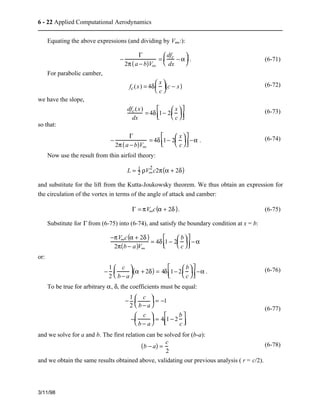 6 - 22 Applied Computational Aerodynamics 
Equating the above expressions (and dividing by V¥:): 
3/11/98 
− 
G 
2p(a − b)V¥ 
æ  − a 
è  
ç  ö  
= dfc 
dx 
÷ . (6-71) 
ø  
For parabolic camber, 
æ  
è  
ç  ö  
ø  
fc(x) = 4d x 
c 
÷( c − x) (6-72) 
we have the slope, 
dfc(x) 
dx 
é  ÷  
êë   
= 4d 1− 2 
æ  
è  
ç  ö  
ø  
x 
c 
ù  
úû   (6-73) 
so that: 
− 
G 
2p(a − b)V¥ 
é  æ  
êë   
÷  
è  
= 4d 1− 2 
ç  ö  
ø  
x 
c 
ù  
úû  −a . (6-74) 
Now use the result from thin airfoil theory: 
L = 12 
rV¥ 2 
c2p(a + 2d) 
and substitute for the lift from the Kutta-Joukowsky theorem. We thus obtain an expression for 
the circulation of the vortex in terms of the angle of attack and camber: 
G = pV¥c(a + 2d ). (6-75) 
Substitute for G from (6-75) into (6-74), and satisfy the boundary condition at x = b: 
−pV¥c(a + 2d ) 
2p(b − a)V¥ 
é  æ  
êë   
÷  
è  
= 4d 1 − 2 
ç  ö  
ø  
b 
c 
ù  
úû  −a 
or: 
− 1 
2 
æ  
è  
ç  ö  
c 
b − a 
é  ÷  
êë   
÷ (a + 2d) = 4d 1− 2 
ø  
æ  
è  
ç  ö  
ø  
b 
c 
ù  
úû  −a . (6-76) 
To be true for arbitrary a, d, the coefficients must be equal: 
− 1 
2 
æ  
è  
ç  ö  
c 
b − a 
÷ = −1 
ø  
æ  
è  
ç  ö  
− c 
b − a 
÷ = 4 1 − 2 
ø  
b 
c 
é  
ëê   
ù  
úû   
(6-77) 
and we solve for a and b. The first relation can be solved for (b-a): 
(b − a) = c 
2 
(6-78) 
and we obtain the same results obtained above, validating our previous analysis ( r = c/2). 
 