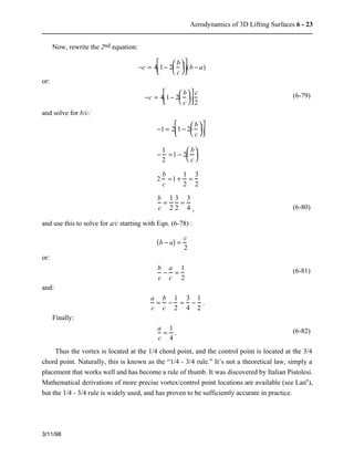 Aerodynamics of 3D Lifting Surfaces 6 - 23 
Now, rewrite the 2nd equation: 
3/11/98 
é  æ  
êë   
÷  
è  
−c = 4 1− 2 
ç  ö  
ø  
b 
c 
ù  
úû(  b − a) 
or: 
é  æ  
êë   
÷  
è  
−c = 4 1− 2 
ç  ö  
ø  
b 
c 
ù  
úû   
c 
2 
(6-79) 
and solve for b/c: 
é  æ  
êë   
÷  
è  
−1 = 2 1 − 2 
ç  ö  
ø  
b 
c 
ù  
úû   
− 1 
2 
æ  
è  
=1 − 2 
ç  ö  
ø  
b 
c 
÷  
2 
b 
c 
=1 + 1 
2 
= 3 
2 
b 
c 
= 1 
2 
3 
2 
= 3 
4 , (6-80) 
and use this to solve for a/c starting with Eqn. (6-78) : 
(b − a) = c 
2 
or: 
b 
c 
− a 
c 
= 1 
2 
(6-81) 
and: 
a 
c 
= b 
c 
− 1 
2 
= 3 
4 
− 1 
2 
. 
Finally: 
a 
c 
= 1 
4 
. (6-82) 
Thus the vortex is located at the 1/4 chord point, and the control point is located at the 3/4 
chord point. Naturally, this is known as the “1/4 - 3/4 rule.” It’s not a theoretical law, simply a 
placement that works well and has become a rule of thumb. It was discovered by Italian Pistolesi. 
Mathematical derivations of more precise vortex/control point locations are available (see Lan6), 
but the 1/4 - 3/4 rule is widely used, and has proven to be sufficiently accurate in practice. 
 